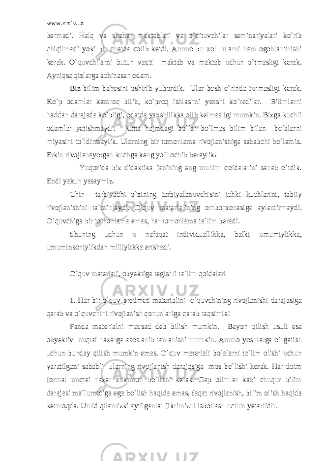 www.arxiv.uz bermadi. Halq va shahar maktablari va o`qituvchilar seminariyalari ko`rib chiqilmadi yoki bir chetda qolib ketdi. Ammo bu xol ularni ham ogohlantirishi kerak. O`quvchilarni butun vaqti maktab va maktab uchun o`tmasligi kerak. Ayniqsa qizlarga achinasan odam. Biz bilim bahosini oshirib yubordik. Ular bosh o`rinda turmasligi kerak. Ko`p odamlar kamroq bilib, ko`proq ishlashni yaxshi ko`radilar. Bilimlarni haddan darajada ko`pligi, odatda yaxshilikka olib kelmasligi mumkin. Bizga kuchli odamlar yetishmaydi. Katta hajmdagi bo`lar bo`lmas bilim bilan bolalarni miyasini to`ldirmaylik. Ularning bir tomonlama rivojlanishiga sababchi bo`lamiz. Erkin rivojlanayotgan kuchga keng yo`l ochib beraylik! Yuqorida biz didaktika fanining eng muhim qoidalarini sanab o`tdik. Endi yakun yasaymiz. Chin tarbiyachi o`zining tarbiyalanuvchisini ichki kuchlarini, tabiiy rivojlanishini ta`minlaydi. O`quv materialining omborxonasiga aylantirmaydi. O`quvchiga bir tomonlama emas, har tomonlama ta`lim beradi. Shuning uchun u nafaqat individuallikka, balki umumiylikka, umuminsoniylikdan milliylikka erishadi. O`quv materiali, obyektiga tegishli ta`lim qoidalari 1. Har bir o`quv predmeti materialini o`quvchining rivojlanishi darajasiga qarab va o`quvchini rivojlanish qonunlariga qarab taqsimla! Fanda materialni maqsad deb bilish mumkin. Bayon qilish usuli esa obyektiv nuqtai nazarga asoslanib tanlanishi mumkin. Ammo yoshlarga o`rgatish uchun bunday qilish mumkin emas. O`quv materiali bolalarni ta`lim olishi uchun yaratilgani sababli ularning rivojlanish darajasiga mos bo`lishi kerak. Har doim formal nuqtai nazar xukmron bo`lishi kerak. Gap olimlar kabi chuqur bilim darajasi ma`lumotiga ega bo`lish haqida emas, faqat rivojlanish, bilim olish haqida ketmoqda. Umid qilamizki aytilganlar fikrimizni isbotlash uchun yetarlidir. 