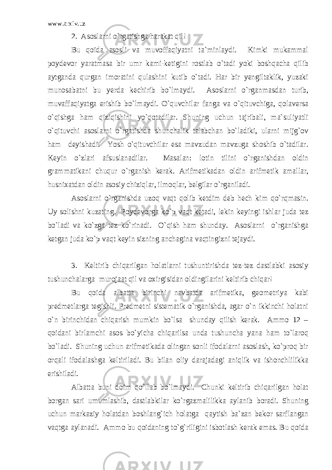 www.arxiv.uz 2. Asoslarni o`rgatishga harakat qil! Bu qoida asosli va muvoffaqiyatni ta`minlaydi. Kimki mukammal poydevor yaratmasa bir umr kami-ketigini rostlab o`tadi yoki boshqacha qilib aytganda qurgan imoratini qulashini kutib o`tadi. Har bir yengiltaklik, yuzaki munosabatni bu yerda kechirib bo`lmaydi. Asoslarni o`rganmasdan turib, muvaffaqiyatga erishib bo`lmaydi. O`quvchilar fanga va o`qituvchiga, qolaversa o`qishga ham qiziqishini yo`qotadilar. Shuning uchun tajribali, ma`suliyatli o`qituvchi asoslarni o`rgatishda shunchalik talabchan bo`ladiki, ularni mijg`ov ham deyishadi. Yosh o`qituvchilar esa mavzudan mavzuga shoshib o`tadilar. Keyin o`zlari afsuslanadilar. Masalan: lotin tilini o`rganishdan oldin grammatikani chuqur o`rganish kerak. Arifmetikadan oldin arifmetik amallar, husnixatdan oldin asosiy chiziqlar, ilmoqlar, belgilar o`rganiladi. Asoslarni o`rganishda uzoq vaqt qolib ketdim deb hech kim qo`rqmasin. Uy solishni kuzating. Poydevorga ko`p vaqt ketadi, lekin keyingi ishlar juda tez bo`ladi va ko`zga tez ko`rinadi. O`qish ham shunday. Asoslarni o`rganishga ketgan juda ko`p vaqt keyin sizning anchagina vaqtingizni tejaydi. 3. Keltirib chiqarilgan holatlarni tushuntirishda tez-tez dastlabki asosiy tushunchalarga murojaat qil va oxirgisidan oldingilarini keltirib chiqar! Bu qoida albatta birinchi navbatda arifmetika, geometriya kabi predmetlarga tegishli. Predmetni sistematik o`rganishda, agar o`n ikkinchi holatni o`n birinchidan chiqarish mumkin bo`lsa shunday qilish kerak. Ammo 12 – qoidani birlamchi asos bo`yicha chiqarilsa unda tushuncha yana ham to`laroq bo`ladi. Shuning uchun arifmetikada olingan sonli ifodalarni asoslash, ko`proq bir orqali ifodalashga keltiriladi. Bu bilan oliy darajadagi aniqlik va ishonchlilikka erishiladi. Albatta buni doim qo`llab bo`lmaydi. Chunki keltirib chiqarilgan holat borgan sari umumlashib, dastlabkilar ko`rgazmalilikka aylanib boradi. Shuning uchun markaziy holatdan boshlang`ich holatga qaytish ba`zan bekor sarflangan vaqtga aylanadi. Ammo bu qoidaning to`g`riligini isbotlash kerak emas. Bu qoida 