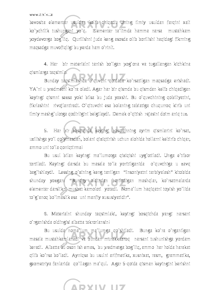 www.arxiv.uz bevosita elementar usuldan kelib chiqadi. Uning ilmiy usuldan farqini xali ko`pchilik tushungani yo`q. Elementar ta`limda hamma narsa mustahkam poydevorga bog`liq. Qurilishni juda keng asosda olib borilishi haqidagi fikrning maqsadga muvofiqligi bu yerda ham o`rinli. 4. Har bir materialni tanish bo`lgan pog`ona va tugallangan kichkina qismlarga taqsimla! Bunday taqsimlashda o`quvchi qoidada ko`rsatilgan maqsadga erishadi. YA`ni u predmetni ko`ra oladi. Agar har bir qismda bu qismdan kelib chiqadigan keyingi qismni sezsa yoki bilsa bu juda yaxshi. Bu o`quvchining qobiliyatini, fikrlashini rivojlantiradi. O`qituvchi esa bolaning tabiatiga chuqurroq kirib uni ilmiy mashg`ulotga qodirligini belgilaydi. Demak o`qitish rejasini doim aniq tuz. 5. Har bir bosqichda keyingi bosqichning ayrim qismlarini ko`rsat, uzilishga yo`l qo`ymasdan, bolani qiziqtirish uchun alohida hollarni keltirib chiqar, ammo uni to`la qoniqtirma! Bu usul bilan keyingi ma`lumotga qiziqishi uyg`otiladi. Unga e`tibor tortiladi. Keyingi darsda bu masala to`la yoritilganida o`quvchiga u zavq bag`ishlaydi. Lessing o`zining keng tanilgan “Insoniyatni tarbiyalash” kitobida shunday yozgan: “Bunday oldindan beriladigan mashqlar, ko`rsatmalarda elementar darslikni musbat kamoloti yotadi. Noma`lum haqiqatni topish yo`lida to`g`anoq bo`lmaslik esa uni manfiy xususiyatidir”. 6. Materialni shunday taqsimlaki, keyingi bosqichda yangi narsani o`rganishda oldingisi albatta takrorlansin! Bu usulda noma`lum ma`lumga qo`shiladi. Bunga ko`ra o`rganilgan masala mustahkamlanadi va bundan murakkabroq narsani tushunishga yordam beradi. Albatta bu oson ish emas, bu predmetga bog`liq, ammo har holda harakat qilib ko`rsa bo`ladi. Ayniqsa bu usulni arifmetika, xusnixat, rasm, grammatika, geometriya fanlarida qo`llagan ma`qul. Agar 5-qoida qisman keyingini berishni 