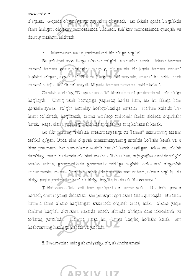 www.arxiv.uz o`rgatsa, 6-qoida o`rgatilganga qaytishni o`rgatadi. Bu ikkala qoida birgalikda fanni birligini obyektiv munosabatda bildiradi, sub`ktiv munosabatda qiziqish va doimiy mashqni bildiradi. 7. Mazmunan yaqin predmetlarni bir-biriga bog`la! Bu pritsipni avvalilarga o`xshab to`g`ri tushunish kerak. Jakato hamma narsani hamma yerda topibgina qolmay, bir vaqtda bir joyda hamma narsani topishni o`rgan, degan edi. Biz bu fikrga qo`shilmaymiz, chunki bu holda hech narsani batafsil ko`rib bo`lmaydi. Miyada hamma narsa aralashib ketadi. Garnish o`zining “Dunyoshunoslik” kitobida turli predmetlarni bir biriga bog`laydi. Uning usuli haqiqatga yaqinroq bo`lsa ham, biz bu fikrga ham qo`shilmaymiz. To`g`ri butunlay boshqa-boshqa narsalar ma`lum xolatda bir- birini to`ldiradi, bog`lanadi, ammo mutlaqo turli-turli fanlar alohida o`qitilishi kerak. Faqat ularni yaqinligini alohida aniqlash va aniq ko`rsatish kerak. Bu fikr mening “Maktab xrestomatiyasiga qo`llanma” asarimning asosini tashkil qilgan. Unda tilni o`qitish xrestomatiyaning atrofida bo`lishi kerak va u bitta predmetni har tomonlama yoritib berishi kerak deyilgan. Masalan, o`qish darsidagi matn bu darsda o`qishni mashq qilish uchun, orfografiya darsida to`g`ri yozish uchun, grammatikada grammatik tahlilga tegishli qoidalarni o`rganish uchun mashq materiali bo`lishi kerak. Hamma predmetlar ham, o`zaro bog`liq, bir biriga yaqin predmetlar kabi bir-biriga bog`liq holda o`qitilavermaydi. Tabiatshunoslikda xali ham qoniqarli qo`llanma yo`q. U albatta paydo bo`ladi, chunki yangi didaktika shu prinsipni qo`llashni talab qilmoqda. Bu talab hamma fanni o`zaro bog`langan sistemada o`qitish emas, balki o`zaro yaqin fanlarni bog`lab o`qitishni nazarda tutadi. Shunda o`tilgan dars takrorlanib va to`laroq yoritiladi. Hamma narsa bir –biriga bog`liq bo`lishi kerak. Biri boshqasining hisobiga pishadi va yetiladi. 8. Predmetdan uning ahamiyatiga o`t, aksincha emas! 