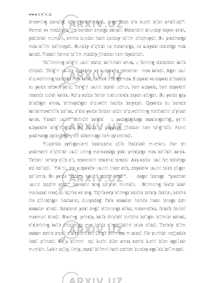 www.arxiv.uz birovning donoligi bilan erishilmaydi, unga faqat o`z kuchi bilan erishiladi”. Formal va moddiy ta`lim barobar amalga oshadi. Materialni shunday bayon etish, yodlatish mumkin, ammo bundan hech qanday ta`lim chiqmaydi. Bu predmetga mos ta`lim bo`lmaydi. Bunday o`qitish na materialga, na subyekt tabiatiga mos keladi. Yaxshi formal ta`lim moddiy jihatdan ham foydalidir. Ta`limning to`g`ri usuli tashqi ko`rinishi emas, u fanning tabiatidan kelib chiqadi. To`g`ri usulda obyektiv va subyektiv tomonlar mos keladi. Agar usul o`quvchining tabiatiga mos kelsa, demak u fanga mos. Subyekt va obyekt o`rtasida bu yerda tafovut yo`q. To`g`ri usulni topish uchun, ham subyekt, ham obyektni nazarda tutish kerak. Ko`p xolda fanlar tushunarsiz bayon etilgan. Bu yerda gap biladigan emas, bilmaydigan o`quvchi haqida boryapti. Qayerda bu borada kelishmovchilik bo`lsa, o`sha yerda fandan oldin o`quvchining manfaatini o`ylash kerak. Yaxshi usulni birinchi belgisi - u pedagogikaga asoslanganligi, ya`ni subyektiv to`g`riligidir. Bu holda u obyektiv jihatdan ham to`g`ridir. Fanni predmetga aylantirgan, uni doktrinaga ham aylantiradi. Yuqorida aytilganlarni bashqacha qilib ifodalash mumkin. Har bir predmetni o`qitilish usuli uning manbaasiga yoki pritsipiga mos bo`lishi kerak. Tarixni tarixiy qilib o`t, ratsionalni ratsional tarzda! Aks xolda usul fan tabiatiga zid bo`ladi. YA`ni, biz subyektiv usulni inkor etib, obyektiv usulni talab qilgan bo`lamiz. Bu yerda “Odam usulni taqdim etadi”. - degan iboraga “predmet usulni taqdim etadi” iborasini teng qo`yish mumkin. Bilimning ikkita bosh manbaasi mavjud: tajriba va ong. Tajribaviy bilimga barcha tarixiy faktlar, barcha his qilinadigan hodisalar, dunyodagi fizik xossalar hamda inson tanaga doir xossalar kiradi. Ratsional yoki ongli bilimlarga etika, matematika, falsafa fanlari mazmuni kiradi. Bizning prinsip, kelib chiqishi turlicha bo`lgan bilimlar sohasi, o`zlarining kelib chiqishiga mos holda o`rgatilishini talab qiladi. Tarixiy bilim asosan xotira orqali o`zlashtiriladi. Ongli bilim esa mustaqil fikr yuritish natijasida hosil qilinadi. Ko`p bilimni aql kuchi bilan emas xotira kuchi bilan egallash mumkin. Lekin aqliy, ilmiy, asosli bilimni hech qachon bunday egallab bo`lmaydi. 