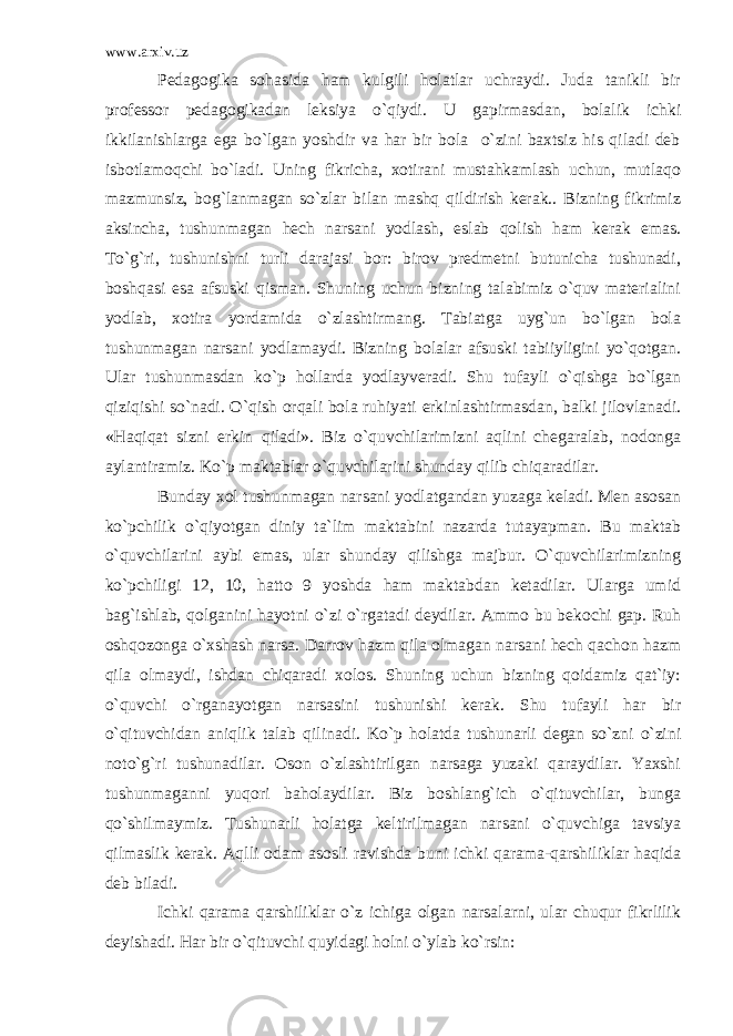 www.arxiv.uz Pedagogika sohasida ham kulgili holatlar uchraydi. Juda tanikli bir professor pedagogikadan leksiya o`qiydi. U gapirmasdan, bolalik ichki ikkilanishlarga ega bo`lgan yoshdir va har bir bola o`zini baxtsiz his qiladi deb isbotlamoqchi bo`ladi. Uning fikricha, xotirani mustahkamlash uchun, mutlaqo mazmunsiz, bog`lanmagan so`zlar bilan mashq qildirish kerak.. Bizning fikrimiz aksincha, tushunmagan hech narsani yodlash, eslab qolish ham kerak emas. To`g`ri, tushunishni turli darajasi bor: birov predmetni butunicha tushunadi, boshqasi esa afsuski qisman. Shuning uchun bizning talabimiz o`quv materialini yodlab, xotira yordamida o`zlashtirmang. Tabiatga uyg`un bo`lgan bola tushunmagan narsani yodlamaydi. Bizning bolalar afsuski tabiiyligini yo`qotgan. Ular tushunmasdan ko`p hollarda yodlayveradi. Shu tufayli o`qishga bo`lgan qiziqishi so`nadi. O`qish orqali bola ruhiyati erkinlashtirmasdan, balki jilovlanadi. «Haqiqat sizni erkin qiladi». Biz o`quvchilarimizni aqlini chegaralab, nodonga aylantiramiz. Ko`p maktablar o`quvchilarini shunday qilib chiqaradilar. Bunday xol tushunmagan narsani yodlatgandan yuzaga keladi. Men asosan ko`pchilik o`qiyotgan diniy ta`lim maktabini nazarda tutayapman. Bu maktab o`quvchilarini aybi emas, ular shunday qilishga majbur. O`quvchilarimizning ko`pchiligi 12, 10, hatto 9 yoshda ham maktabdan ketadilar. Ularga umid bag`ishlab, qolganini hayotni o`zi o`rgatadi deydilar. Ammo bu bekochi gap. Ruh oshqozonga o`xshash narsa. Darrov hazm qila olmagan narsani hech qachon hazm qila olmaydi, ishdan chiqaradi xolos. Shuning uchun bizning qoidamiz qat`iy: o`quvchi o`rganayotgan narsasini tushunishi kerak. Shu tufayli har bir o`qituvchidan aniqlik talab qilinadi. Ko`p holatda tushunarli degan so`zni o`zini noto`g`ri tushunadilar. Oson o`zlashtirilgan narsaga yuzaki qaraydilar. Yaxshi tushunmaganni yuqori baholaydilar. Biz boshlang`ich o`qituvchilar, bunga qo`shilmaymiz. Tushunarli holatga keltirilmagan narsani o`quvchiga tavsiya qilmaslik kerak. Aqlli odam asosli ravishda buni ichki qarama-qarshiliklar haqida deb biladi. Ichki qarama qarshiliklar o`z ichiga olgan narsalarni, ular chuqur fikrlilik deyishadi. Har bir o`qituvchi quyidagi holni o`ylab ko`rsin: 