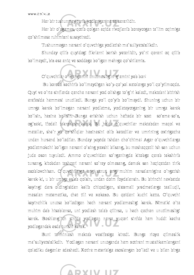 www.arxiv.uz Har bir tushunmay turib yodlangan narsa zararlidir. Har bir o`zgamas, qotib qolgan aqida rivojlanib borayotgan ta`lim oqimiga qo`shilmasa ruhimizni susaytiradi. Tushunmagan narsani o`quvchiga yodlatish ma`suliyatsizlikdir. Shunday qilib quyidagi fikrlarni berish yetarlidir, ya`ni qorani oq qilib bo`lmaydi, biz esa aniq va soddaga bo`lgan mehrga qo`shilamiz. O`quvchilar o`rganganini unutmasligini g`amini yeb bor! Bu borada kechirib bo`lmaydigan ko`p qo`pol xatolarga yo`l qo`yilmoqda. Quyi va o`rta sinflarda qancha narsani yod olishga to`g`ri keladi, maktabni bitirish arafasida hammasi unutiladi. Bunga yo`l qo`yib bo`lmaydi. Shuning uchun bir umrga kerak bo`lmagan narsani yodlatma, yodlatayotganing bir umrga kerak bo`lsin, hazina bo`lsin. Bunga erishish uchun haftada bir soat so`zma-so`z, og`zaki, ifodali takrorlash kerak. Bu holda o`quvchilar maktabdan maqol va matallar, she`r va qo`shiqlar hazinasini olib ketadilar va umrining oxirigacha undan hursand bo`ladilar. Bunday paytda ishdan cho`chima! Agar o`quvchilarga yodlatmokchi bo`lgan narsani o`zing yaxshi bilsang, bu mashaqqatli ish sen uchun juda oson tuyuladi. Ammo o`quvchidan so`rganingda kitobga qarab tekshirib tursang, kitobdan tashqari narsani so`ray olmasang, demak sen haqiqatdan tirik azoblovchisan. O`quvchilarga eng zarur, eng muhim narsalarnigina o`rgatish kerak-ki, u bir umrga eslab qolsin, undan doim foydalansin. Bu birinchi navbatda keyingi dars oldingisidan kelib chiqadigan, sistemali predmetlarga taalluqli, masalan matematika, chet tili va xokazo. Bu qoidani kuchi katta. O`quvchi keyinchlik unutsa bo`ladigan hech narsani yodlamasligi kerak. Nimaiki o`ta muhim deb hisoblansa, uni yodlash talab qilinsa, u hech qachon unutilmasligi kerak. Boshlang`ich sinfda yodlagan narsa yuqori sinfda ham huddi kecha yodlagandek esda turishi kerak. Buni ta`minlash maktab vazifasiga kiradi. Bunga rioya qilmaslik ma`suliyatsizlikdir. Yodlagan narsani unutganda ham xotirani mustahkamlangani qoladiku deganlar adashadi. Xotira materialga asoslangan bo`ladi va u bilan birga 