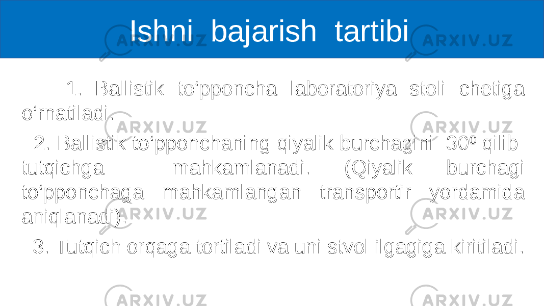  Ishni bajarish tartibi 1. Ballistik to‘pponcha laboratoriya stoli chetiga o‘rnatiladi. 2. Ballistik to‘pponchaning qiyalik burchagini 30 qilib ⁰ tutqichga mahkamlanadi. (Qiyalik burchagi to‘pponchaga mahkamlangan transportir yordamida aniqlanadi). 3. Tutqich orqaga tortiladi va uni stvol ilgagiga kiritiladi. 