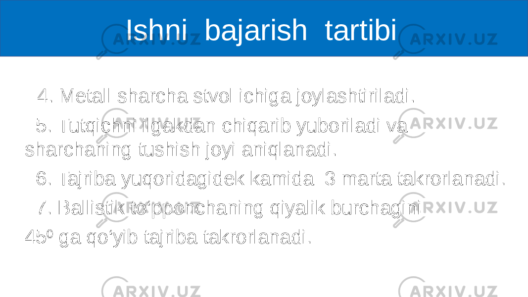  4. Metall sharcha stvol ichiga joylashtiriladi. 5. Tutqichni ilgakdan chiqarib yuboriladi va sharchaning tushish joyi aniqlanadi. 6. Tajriba yuqoridagidek kamida 3 marta takrorlanadi. 7. Ballistik to‘pponchaning qiyalik burchagini 45 ga qo‘yib tajriba takrorlanadi.⁰ Ishni bajarish tartibi 