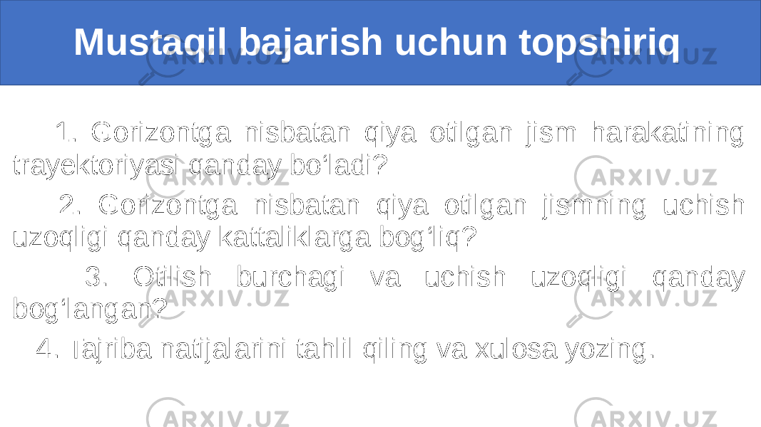  Mustaqil bajarish uchun topshiriq 1. Gorizontga nisbatan qiya otilgan jism harakatining trayektoriyasi qanday bo‘ladi? 2. Gorizontga nisbatan qiya otilgan jismning uchish uzoqligi qanday kattaliklarga bog‘liq? 3. Otilish burchagi va uchish uzoqligi qanday bog‘langan? 4. Tajriba natijalarini tahlil qiling va xulosa yozing. 