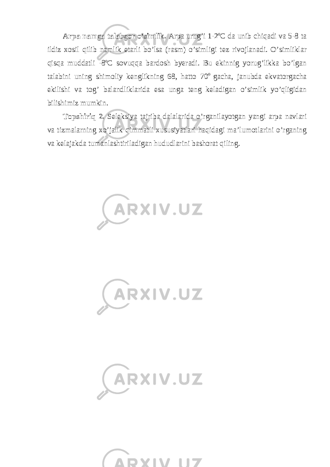 Arpa namga talabgor o’simlik. Arpa urug’i 1-2 o C da unib chiqadi va 5-8 ta ildiz xosil qilib namlik etarli bo’lsa (rasm) o’simligi tez rivojlanadi. O’simliklar qisqa muddatli -8 o C sovuqqa bardosh byeradi. Bu ekinnig yorug’likka bo’lgan talabini uning shimoliy kenglikning 68, hatto 70 o gacha, janubda ekvatorgacha ekilishi va tog’ balandliklarida esa unga teng keladigan o’simlik yo’qligidan bilishimiz mumkin. Topshiriq 2. Seleksiya tajriba dalalarida o’rganilayotgan yangi arpa navlari va tizmalarning xo’jalik qimmatli xususiyatlari haqidagi ma’lumotlarini o’rganing va kelajakda tumanlashtiriladigan hududlarini bashorat qiling. 