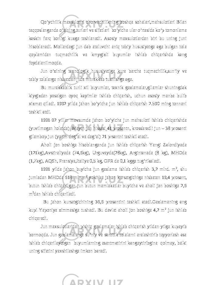 Qo’ychilik maxsulotlri chorvachilikning boshqa sohalari,mahsulotlari Bilan taqqoslanganda o’zining turlari va sifatlari bo’yicha ular o’rtasida ko’p tomonlama keskin farq borligi kuzga tashlanadi. Asosiy maxsulotlardan biri bu uning juni hisoblanadi. Mollardagi jun deb ataluvchi aniq tabiy hususiyatga ega bulgan tola qoplamidan tuqmachilik va kmygizli buyumlar ishlab chiqarishda keng foydalanilmoqda. Jun o’zining texnologik hususiyatiga kura barcha tuqmachilik,sun’iy va tabiy tolalarga nisbatdan juda murakkab tuzilishga ega. Bu murakkablik turli xil buyumlar, texnik gazlamalar,gllamlar shuningdek kiygizdan yasalgan oyoq keyimlar ishlab chiqarish, uchun asosiy manba bulib xizmat qiladi. 1992 yilda jahon bo’yicha jun ishlab chiqarish 2.590 ming tonnani tashkil etdi. 1991-92 yillar mavsumda jahon bo’yicha jun mahsuloti ishlab chiqarishda (yuvilmagan holatda) Mayin jun hissasi 41 prosentn, krossbredli jun – 38 prosenti gilambop jun (yarim dag’al va dag’al) 21 prsentni tashkil etadi. Aholi jon boshiga hisoblanganda jun ishlab chiqarish Yangi Zelondiyada (121kg),Avstiraliyada (74,6kg), Urguvayda(28kg), Argintenada (8 kg), MHDda (1,7kg), AQSh, Fransiya,Italiya 0,5 kg, GFR da 0,1 kgga tug’rikeladi. 1991 yilda jahon buyicha jun gazlama ishlab chiqarish 3,2 mlrd. m 2 , shu jumladan MHDda 618 mln.m 2 yoki bu jahon kursatgichiga nisbatan 19,4 prosent, butun ishlab chiqarilgan jun butun mamlakatlar buyicha va aholi jon boshiga 2,6 m 2 dan ishlab chiqariladi. Bu jahon kursatgichining 36,6 prosentini tashkil etadi.Gazlamaning eng kupi Yaponiya zimmasiga tushadi. Bu davlat aholi jon boshiga 4,2 m 2 jun ishlab chiqaradi. Jun maxsulotlaridan pishiq gazlamalar ishlab chiqarish yildan-yilga kupayib bormoqda. Jun gazlamalarga su’niy va sentitik tolalarni aralashtirib tayyorlash esa ishlab chiqarilayotgan buyumlarning asantmetirini kengaytiribgina qolmay, balki uning sifatini yaxshilashga imkon beradi. 