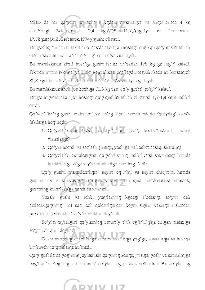 MHD da har qo’ydan o’rtacha 7 kgdan, Avstiraliya va Argentenada 4 kg dan,Yangi Zelandiyada -9,4 kg,AQShda11,7,Angiliya va Fransiyada- 12,5kgdan(A.Z.Gerbenok,1974y)gusht olinadi. Dunyodagi turli mamlakatlar o’rtasida aholi jon boshiga eng kqp qo’y gushti ishlab chiqarishda birinchi o’rinni Yangi Zelandiya egallaydi. Bu mamlakatda aholi boshiga gusht ishlab chiqarish 175 kg ga tug’ri keladi. Ikkinch urinni Mongaliya Halq Republikasi egallaydi.Respublikada bu kursatgich 81,8 kgni tashkil etadi. Uchunchi urinni esa Avstraliya egallaydi. Bu mamlakatda aholi jon boshiga 51,3 kg dan qo’y gushti to’g’ri keladi. Dunyo buyicha aholi jon boshiga qo’y gush8ti ishlab chiqarish 1,7-1,9 kgni tashkil etadi. Qo’ychilikning gusht mahsuloti va uning sifati hamda miqdolriqo’ydagi asosiy faktlarga bog’liqdir 1. Qo’ychilikning irsiy hususiyatlariga (zoti, konistitusional, indual xislatlarga). 2. Qo’yni boqish va saqlash, jinsiga, yoshiga va boshqa tashqi sharoitga. 3. Qo’ychilik texnologiyasi, qo’ychilikning tashkil etish sisemasiga hamda kochirish gushtga suyish muddatiga ham bog’liqdir. Qo’y gushti maxsuldorligini suyim og’irligi va suyim chiqimini hamda gushtni navi va kimyoviy tarkibiga suyak va lahim gusht miqdoriga shuningdek, gushtning koloriyasiga qarab baholanadi. Yaxshi gusht va ichki yog’larning kgdagi ifodasiga so’yim deb ataladi.Qo’yning 24 soat och qoldirilgandan keyin suyim vazniga nisbatdan prosentda ifodalanishi so’yim chikimi deyiladi. So’yim og’irligini qo’ylarning umumiy tirik og’irliligiga bulgan nisbatiga so’yim chiqimi deyiladi. Gusht morfalogik tuzilishga kura muskullarga,yog’ga, suyaklarga va boshqa birikuvchi to’qmalarga bulinadi. Qo’y gushtlarda yog’ning joylashishi qo’yning zotiga, jinsiga, yoshi va semizligiga bog’liqdir. Yog’li gusht beruvchi qo’ylarning maxsus zotlaribor. Bu qo’ylarnng 