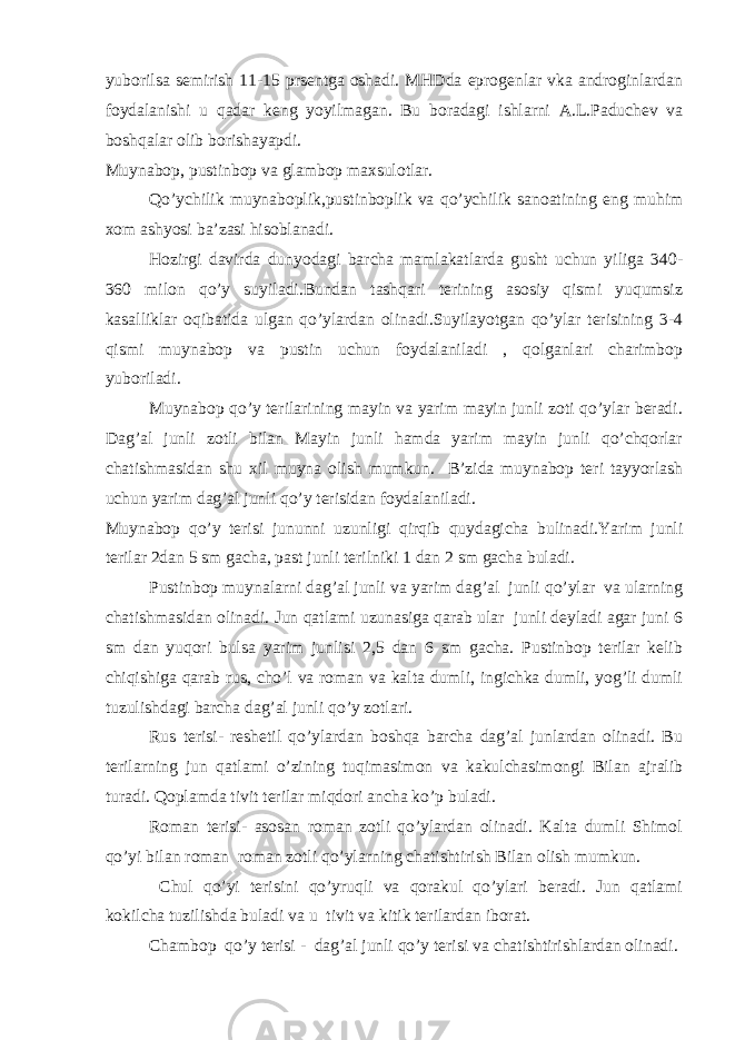 yuborilsa semirish 11-15 prsentga oshadi. MHDda eprogenlar vka androginlardan foydalanishi u qadar keng yoyilmagan. Bu boradagi ishlarni A.L.Paduchev va boshqalar olib borishayapdi. Muynabop, pustinbop va glambop maxsulotlar. Qo’ychilik muynaboplik,pustinboplik va qo’ychilik sanoatining eng muhim xom ashyosi ba’zasi hisoblanadi. Hozirgi davirda dunyodagi barcha mamlakatlarda gusht uchun yiliga 340- 360 milon qo’y suyiladi.Bundan tashqari terining asosiy qismi yuqumsiz kasalliklar oqibatida ulgan qo’ylardan olinadi.Suyilayotgan qo’ylar terisining 3-4 qismi muynabop va pustin uchun foydalaniladi , qolganlari charimbop yuboriladi. Muynabop qo’y terilarining mayin va yarim mayin junli zoti qo’ylar beradi. Dag’al junli zotli bilan Mayin junli hamda yarim mayin junli qo’chqorlar chatishmasidan shu xil muyna olish mumkun. B’zida muynabop teri tayyorlash uchun yarim dag’al junli qo’y terisidan foydalaniladi. Muynabop qo’y terisi jununni uzunligi qirqib quydagicha bulinadi.Yarim junli terilar 2dan 5 sm gacha, past junli terilniki 1 dan 2 sm gacha buladi. Pustinbop muynalarni dag’al junli va yarim dag’al junli qo’ylar va ularning chatishmasidan olinadi. Jun qatlami uzunasiga qarab ular junli deyladi agar juni 6 sm dan yuqori bulsa yarim junlisi 2,5 dan 6 sm gacha. Pustinbop terilar kelib chiqishiga qarab rus, cho’l va roman va kalta dumli, ingichka dumli, yog’li dumli tuzulishdagi barcha dag’al junli qo’y zotlari. Rus terisi- reshetil qo’ylardan boshqa barcha dag’al junlardan olinadi. Bu terilarning jun qatlami o’zining tuqimasimon va kakulchasimongi Bilan ajralib turadi. Qoplamda tivit terilar miqdori ancha ko’p buladi. Roman terisi- asosan roman zotli qo’ylardan olinadi. Kalta dumli Shimol qo’yi bilan roman roman zotli qo’ylarning chatishtirish Bilan olish mumkun. Chul qo’yi terisini qo’yruqli va qorakul qo’ylari beradi. Jun qatlami kokilcha tuzilishda buladi va u tivit va kitik terilardan iborat. Chambop qo’y terisi - dag’al junli qo’y terisi va chatishtirishlardan olinadi. 