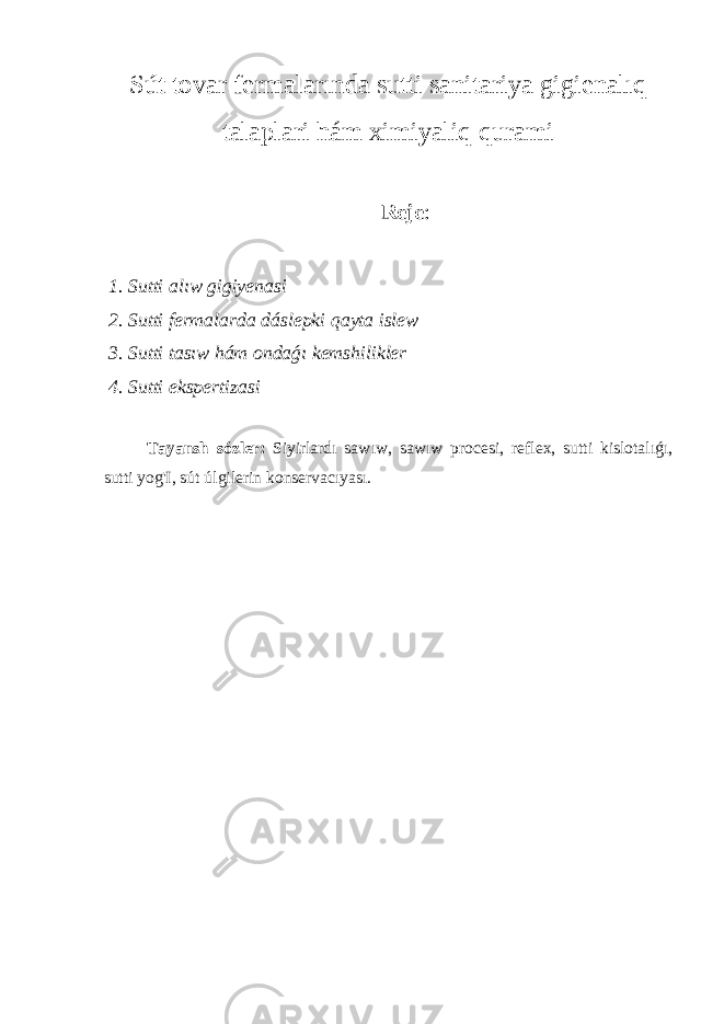 Sút tovar fermalarında sutti sanitariya gigienalıq talaplari hám ximiyaliq qurami Reje : 1. Sutti alıw gigiyenasi 2. Sutti fermalarda dáslepki qayta islew 3. Sutti tasıw hám ondaǵı kemshilikler 4. Sutti ekspertizasi Tayansh sózler: Siyirlardı sawıw, sawıw procesi, reflex, sutti kislotalıǵı, sutti yog&#39;I, sút úlgilerin konservacıyası. 