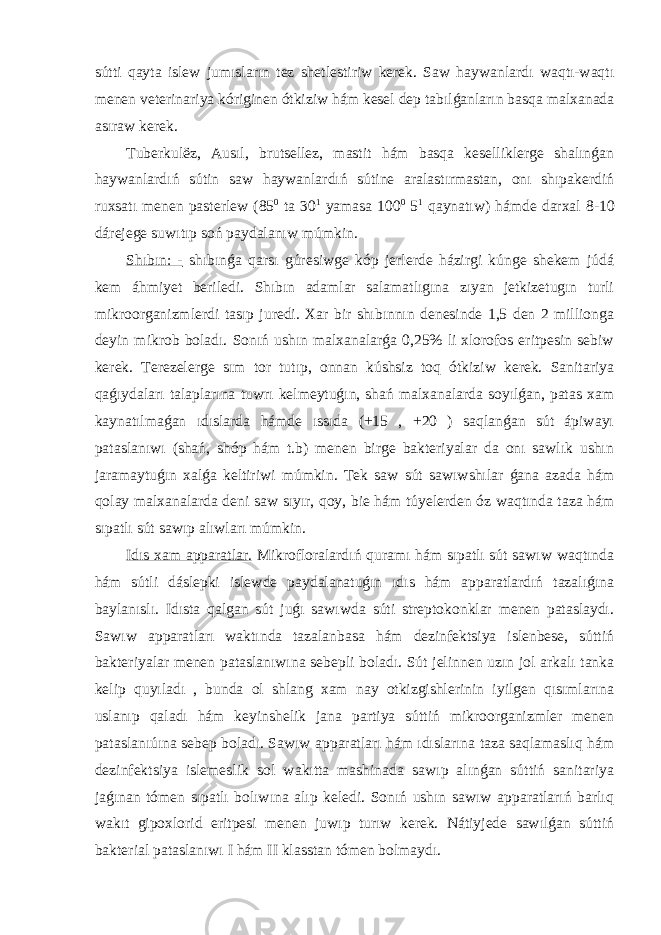 sútti qayta islew jumısların tez shetlestiriw kerek. Saw haywanlardı waqtı-waqtı menen veterinariya kóriginen ótkiziw hám kesel dep tabılǵanların basqa malxanada asıraw kerek. Tuberkul ё z, Ausıl, brutsellez, mastit hám basqa keselliklerge shalınǵan haywanlardıń sútin saw haywanlardıń sútine aralastırmastan, onı shıpakerdiń ruxsatı menen pasterlew (85 0 ta 30 1 yamasa 100 0 5 1 qaynatıw) hámde darxal 8-10 dárejege suwıtıp soń paydalanıw múmkin. Shıbın: - shıbınǵa qarsı gúresiwge kóp jerlerde házirgi kúnge shekem júdá kem áhmiyet beriledi. Shıbın adamlar salamatlıgına zıyan jetkizetugın turli mikroorganizmlerdi tasıp juredi. Xar bir shıbınnın denesinde 1,5 den 2 millionga deyin mikrob boladı. Sonıń ushın malxanalarǵa 0,25% li xlorofos eritpesin sebiw kerek. Terezelerge sım tor tutıp, onnan kúshsiz toq ótkiziw kerek. Sanitariya qaǵıydaları talaplarına tuwrı kelmeytuǵın, shań malxanalarda soyılǵan, patas xam kaynatılmaǵan ıdıslarda hámde ıssıda (+15 , +20 ) saqlanǵan sút ápiwayı pataslanıwı (shań, shóp hám t.b) menen birge bakteriyalar da onı sawlık ushın jaramaytuǵın xalǵa keltiriwi múmkin. Tek saw sút sawıwshılar ǵana azada hám qolay malxanalarda deni saw sıyır, qoy, bie hám túyelerden óz waqtında taza hám sıpatlı sút sawıp alıwları múmkin. Idıs xam apparatlar. Mikrofloralardıń quramı hám sıpatlı sút sawıw waqtında hám sútli dáslepki islewde paydalanatuǵın ıdıs hám apparatlardıń tazalıǵına baylanıslı. Idısta qalgan sút juǵı sawıwda súti streptokonklar menen pataslaydı. Sawıw apparatları waktında tazalanbasa hám dezinfektsiya islenbese, súttiń bakteriyalar menen pataslanıwına sebepli boladı. Sút jelinnen uzın jol arkalı tanka kelip quyıladı , bunda ol shlang xam nay otkizgishlerinin iyilgen qısımlarına uslanıp qaladı hám keyinshelik jana partiya súttiń mikroorganizmler menen pataslanıúına sebep boladı. Sawıw apparatları hám ıdıslarına taza saqlamaslıq hám dezinfektsiya islemeslik sol wakıtta mashinada sawıp alınǵan súttiń sanitariya jaǵınan tómen sıpatlı bolıwına alıp keledi. Sonıń ushın sawıw apparatlarıń barlıq wakıt gipoxlorid eritpesi menen juwıp turıw kerek. Nátiyjede sawılǵan súttiń bakterial pataslanıwı I hám II klasstan tómen bolmaydı. 