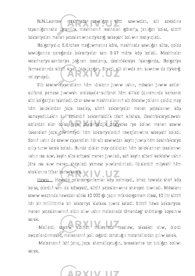 N.N.Leontev mashinada sawılǵan sútti sawıwdan, sút zavodına tapsırılǵanınsha úyrenilip, mashinanıń rezinaları gónerip, jarılǵan bolsa, súttiń bakteriyaları menen pataslanıwına tiykarǵı sebepshi bolıwın tastıyıqladı. Bolgariyalıq S.Enchev maǵlıwmatına kóre, mashinada sawılǵan sútte, qolda sawılǵanına qaraǵanda bakteriyalar sanı 6-12 márte kóp boladı. Mashinalar veterinariya-sanitariya jaǵınan tazalanıp, dezinfektsiya islengende, Bolgariya fermealarında súttiń sıpatı jaqsılanǵan. Sıpatlı sút alıwda onı suwıtıw da tiykarǵı rol oynaydı. Sút sawıw apparatların hám ıdısların juwıw ushın, máselen juwıw zatlar- sulfanol yamasa juwıwshı aralaspalar-sulfanol hám silikat (quramında karbonat silti bolǵan)lar isletiledi. Olar sawıw mashinalarınıń sút ótkiziw jolların qaldıq may hám beloklardan jaqsı tazalap, súttiń bakteriyalar menen pataslanıwı kóp kemeyedi.Lekin bul zatlardıń bakteritsidlik tásiri kúshsiz. Dezinfektsiyalawshı zatlardan xlor bolsa jaqsı bakteritsidlik qásiyetke iye bolıwı menen sawıw úskeneleri jaqsı juwılmaydı hám bakteriyalardıń rawajlanıwına sebepshi boladı. Sonıń ushın da sawıw apparatları hár sút sawıwdan keyin juwıp hám dezinfektsiya qılıp turıw kerek boladı. Bunda ıdıslar may qaldıqları hám beloklarınan tazalanıwı ushın ıssı suw, keyin silte eritpesi menen juwıladı, soń keyin silteni ketkiziw ushın jáne ıssı suw menen shayıladı yamasa puwlandırıladı. Idıslardıń múyeshi hám shoklarına itibar beriw kerek. Hawa: - Hawada mikroorganizmler kóp bolmaydı, biraq hawada shań kóp bolsa, olardıń sanı da kóbeyedi, súttiń pataslanıwına sharayat tuwıladı. Máselen: sawıw waqtında hawadan sútke 10   000 ǵa jaqın mikroorganizm tússe, 10 litr súttiń hár bir millilitirine bir bakteriya kletkası tuwra keledi. Súttiń hawa bakteriyası menen pataslanıwınıń aldın alıw ushın malxanada tómendegi shártlerge boysınıw kerek. -Mallardı sayaıw aldınan malxanada tazalaw, tekzekti alıw, olardı awqatlandırmaslıq, malxananıń polı ızǵardı tartatuǵın materiallardan qılıw kerek. -Malxananıń ishi jarıq, jaqsı shamallaytuǵın, terezelerine tor tutılǵan bolıwı kerek. 