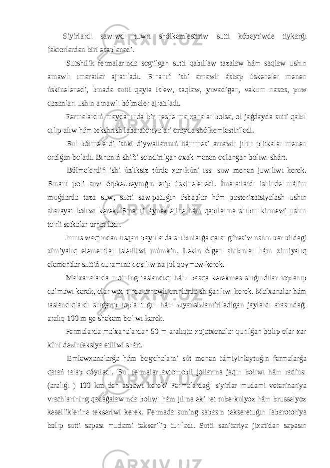 Siyirlardı sawıwdı tuwrı shólkemlestiriw sutti kóbeytiwde tiykarǵı faktorlardan biri esaplanadi. Sutshilik fermalarında sog&#39;ilgan sutti qabıllaw tazalaw hám saqlaw ushın arnawlı ımaratlar ajratıladı. Bınanıń ishi arnawlı ásbap úskeneler menen úskinelenedi, bınada sutti qayta islew, saqlaw, yuvadigan, vakum nasos, puw qazanları ushın arnawlı bólmeler ajratıladı. Fermalardıń maydanında bir neshe malxanalar bolsa, ol jaǵdayda sutti qabıl qılıp alıw hám tekshrish labaratoriyalari orayda shólkemlestiriledi. Bul bólmelerdi ishki diywallarınıń hámmesi arnawlı jıltır plitkalar menen oralǵan boladı. Bınanıń shifti so&#39;ndirilgan oxak menen oqlangan bolıwı shárt. Bólmelerdiń ishi úzliksiz túrde xar kúni ıssı suw menen juwılıwı kerek. Bınanı poli suw ótpkezbeytuǵın etip úskinelenedi. Ímaratlardı ishinde málim muǵdarda taza suw, sutti sawıpatuǵın ásbaplar hám pasterizatsiyalash ushın sharayat bolıwı kerek. Bınanıń áyneklerine hám qapılarına shıbın kirmewi ushın to&#39;rli setkalar ornatıladı. Jumıs waqtından tısqarı payıtlarda shıbınlarǵa qarsı gúresiw ushın xar xildagi ximiyalıq elementlar isletiliwi múmkin. Lekin ólgen shıbınlar hám ximiyalıq elementlar suttiń quramına qosılıwına jol qoymaw kerek. Malxanalarda molning taslandıqı hám basqa kerekmes shıǵındılar toplanıp qalmawı kerek, olar waqıtında arnawlı orınlarda shıǵarılıwı kerek. Malxanalar hám taslandıqlardı shıǵarıp toplantuǵın hám zıyansizlantiriladigan jaylardı arasındaǵı aralıq 100 m ge shekem bolıwı kerek. Fermalarda malxanalardan 50 m aralıqta xojatxonalar qurılǵan bolıp olar xar kúni dezinfeksiya etiliwi shárt. Emlewxanalarǵa hám bog&#39;chalarni sút menen támiyinleytuǵın fermalarǵa qatań talap qóyıladı. Bul fermalar avtomobil jollarına jaqın bolıwı hám radiusı (aralıǵı ) 100 km den aspawı kerek/ Fermalardaǵı siyirlar mudami veterinariya vrachlarining qadaǵalawında bolıwı hám jılına eki ret tuberkulyoz hám brusselyoz keselliklerine tekseriwi kerek. Fermada suning sapasın tekseretuǵın labarotoriya bolıp sutti sapası mudami tekserilip turıladı. Sutti sanitariya jixatidan sapasın 