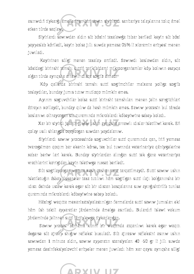 asırıwdıń tiykarǵı ámellerinen biri sawın siyirlardı sanitariya talaplarına tolıq ámel etken túrde saqlaw. Siyirlardı sawıwdan aldın sút bózini tazalawǵa itıbar beriledi keyin sút bózi paypaslab kóriledi, keyin bolsa jıllı suwda yamasa 05% li xloramin eritpesi menen juwıladı. Keyininen súlgi menen tazalap artiladi. Sawıwdı baslawdan aldın, sút bózidagi birinshi tamshı suttiń tarikibidami mikroorganizmlar kóp bolıwın esapqa alǵan túrde ayrıqsha arnawlı ıdısqa sog&#39;ib alınadı Kóp qallarda birinshi tamshı sutti sog&#39;imchilar malxana poliga sog&#39;ib taslaydılar, bunday jumıs tutıw mutloqo múmkin emes. Ayırım sog&#39;uvchilar bolsa sutti birinshi tamshıları menen jelin so&#39;rg&#39;ichlari átirapın xo&#39;llaydi, bunday qılıw da hesh múmkin emes. Sawıw procesin bul tárzde baslanıwı olinayotgan sút quramında mikroblardı kóbeyiwine sebep boladı. Xar bir siyirdı jelinin juwıw ushın ayrıqsha arnawlı ıdıslar isletiliwi kerek. Eń qolay usılı shlangda oqayotgan suwdan paydalanıw. Siyirlardı sawıw processinde sog&#39;uvchilar sutti quramında qan, iriń yamasa tvarogsimon qoqım bar ekenin kórse, tez bul tuwrında veterinariya qániygelerine xabar beriw lari kerek. Bunday siyirlardan alınǵan sutti tek ǵana veterinariya vrachlarini ko&#39;rigidan keyin isletiwge ruxsat beriledi. Sút sog&#39;ilayotgan waqıtta xesh qashan azıq tarqatilmaydi. Sutti sawıw ushın isletiletuǵın ásbap úskeneler taza tutılıwı hám sog&#39;ilgan sutti ılajı bolǵanınsha bir ıdıstı ózinde ustaw kerek eger sút bir ıdıstan basqalarına suw ayırǵıshtirilib turılsa quramında mikroblardı kóbeyiwine sebep boladı. Házirgi waqıtta mexanizatsiyalastırılgan fermalarda sutti sawıw jumısları eki hám úsh taktli apparatlar járdeminde ámelge asıriladı. Bulardıń islewi vakum járdeminde jelinnen sutti tártiplewge tiykarlanǵan. Sawıw procesi bárháma kunni bir waqtında atqarılıwı kerek eger waqıtı ózgerse sút ajralıp shıǵıw refleksi buzuladi. Sút ajırasıw refleksini asırıw ushın sawıwdan 1 minuta aldın, sawıw apparatın stansiyaları 40 -50 gr li jıllı suwda yamasa dezinfeksiyalovchi eritpeler menen juwıladı hám xar qaysı ayrıqsha súlgi 