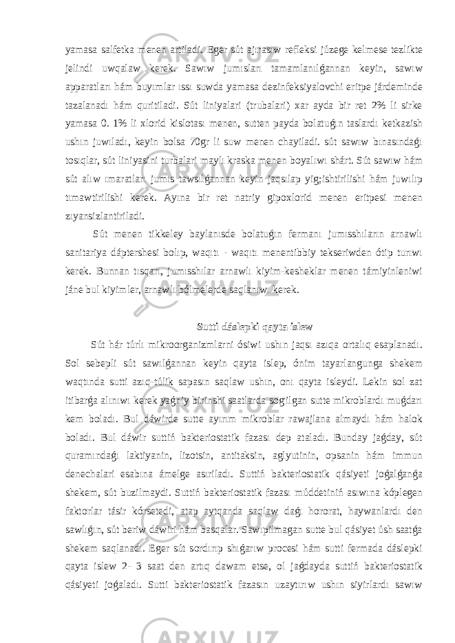 yamasa salfetka menen artiladi. Eger sút ajırasıw refleksi júzege kelmese tezlikte jelindi uwqalaw kerek. Sawıw jumısları tamamlanılǵannan keyin, sawıw apparatları hám buyımlar ıssı suwda yamasa dezinfeksiyalovchi eritpe járdeminde tazalanadı hám quritiladi. Sút liniyalari (trubalari) xar ayda bir ret 2% li sirke yamasa 0. 1% li xlorid kislotası menen, sutten payda bolatuǵın taslardı ketkazish ushın juwıladı, keyin bolsa 70gr li suw menen chayiladi. sút sawıw bınasındaǵı tosıqlar, sút liniyasini turbalari maylı kraska menen boyalıwı shárt. Sút sawıw hám sút alıw ımaratları jumıs tawsılǵannan keyin jaqsılap yig;ishtirilishi hám juwılıp tımawtirilishi kerek. Ayına bir ret natriy gipoxlorid menen eritpesi menen zıyansizlantiriladi. Sút menen tikkeley baylanısde bolatuǵın fermanı jumısshıların arnawlı sanitariya dáptershesi bolıp, waqıtı - waqıtı menentibbiy tekseriwden ótip turıwı kerek. Bunnan tısqarı, jumısshılar arnawlı kiyim-kesheklar menen támiyinleniwi jáne bul kiyimler, arnawlı bólmelerde saqlanıwı kerek. Sutti dáslepki qayta islew Sút hár túrlı mikroorganizmlarni ósiwi ushın jaqsı azıqa ortalıq esaplanadı. Sol sebepli sút sawılǵannan keyin qayta islep, ónim tayarlangunga shekem waqtında sutti azıq-túlik sapasın saqlaw ushın, onı qayta isleydi. Lekin sol zat itibarǵa alınıwı kerek yaǵniy birinshi saatlarda sog&#39;ilgan sutte mikroblardı muǵdarı kem boladı. Bul dáwirde sutte ayırım mikroblar rawajlana almaydı hám halok boladı. Bul dáwir suttiń bakteriostatik fazası dep ataladı. Bunday jaǵday, sút quramındaǵı laktiyanin, lizotsin, antitaksin, aglyutinin, opsanin hám immun denechalari esabına ámelge asıriladı. Suttiń bakteriostatik qásiyeti joǵalǵanǵa shekem, sút buzilmaydi. Suttiń bakteriostatik fazası múddetiniń asıwına kóplegen faktorlar tásir kórsetedi, atap aytqanda saqlaw daǵı hororat, haywanlardı den sawlıǵın, sút beriw dáwiri hám basqalar. Sawıpilmagan sutte bul qásiyet úsh saatǵa shekem saqlanadı. Eger sút sordırıp shıǵarıw procesi hám sutti fermada dáslepki qayta islew 2- 3 saat den artıq dawam etse, ol jaǵdayda suttiń bakteriostatik qásiyeti joǵaladı. Sutti bakteriostatik fazasın uzaytırıw ushın siyirlardı sawıw 