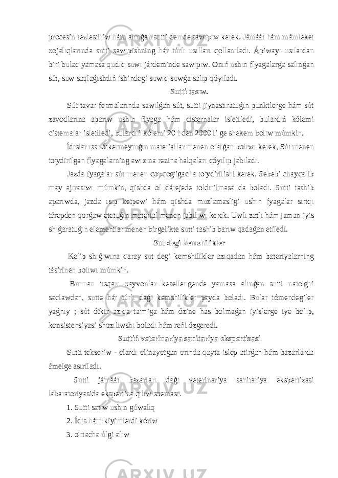 procesin tezlestiriw hám alınǵan sutti demde sawıpıw kerek. Jámáát hám mámleket xojalıqlarında sutti sawıpishning hár túrlı usılları qollanıladı. Ápiwayı usılardan biri bulaq yamasa qudıq suwı járdeminde sawıpıw. Onıń ushın flyagalarga salınǵan sút, suw saqlaǵıshdıń ishindegi suwıq suwǵa salıp qóyıladı. Sutti tasıw. Sút tavar fermalarında sawılǵan sút, sutti jiynastıratuǵın punktlerge hám sút zavodlarına aparıw ushın flyaga hám cisternalar isletiledi, bulardıń kólemi cisternalar isletiledi, bulardıń kólemi 20 l den 2000 li ge shekem bolıw múmkin. Ídıslar ıssı ótkermeytuǵın materiallar menen oralǵan bolıwı kerek, Sút menen to&#39;ydirilgan flyagalarning awızına rezina halqaları qóyılıp jabıladı. Jazda fyagalar sút menen qopqog&#39;igacha to&#39;ydirilishi kerek. Sebebi chayqalib may ajırasıwı múmkin, qishda ol dárejede toldırilmasa da boladı. Sutti tashib aparıwda, jazda ısıp ketpewi hám qishda muzlamasligi ushın fyagalar sırtqı tárepden qorǵaw etetuǵın material menen jabılıwı kerek. Uwlı zatlı hám jaman iyis shıǵaratuǵın elementlar menen birgelikte sutti tashib barıw qadaǵan etiledi. Sut degi kemshilikler Kelip shıǵıwına qaray sut degi kemshilikler azıqadan hám bateriyalarning tásirinen bolıwı múmkin. Bunnan tısqarı xayvonlar kesellengende yamasa alınǵan sutti nato&#39;g&#39;ri saqlawdan, sutte hár túrlı daǵı kemshilikler payda boladı. Bular tómendegiler yaǵnıy ; sút ótkir azıqa ta&#39;miga hám ózine has bolmaǵan iyislerge iye bolıp, konsistensiyasi shozılıwshı boladı hám reńi ózgeredi. Suttiń veterinariya sanitariya ekspertizasi Sutti tekseriw - olardı olinayotgan orında qayta islep atirǵan hám bazarlarda ámelge asıriladı. Sutti jámáát bazarları daǵı veterinariya sanitariya ekspertizasi labaratoriyasida ekspertiza qılıw sxeması. 1. Sutti satıw ushın gúwalıq 2. Ídıs hám kiyimlerdi kóriw 3. o&#39;rtacha úlgi alıw 