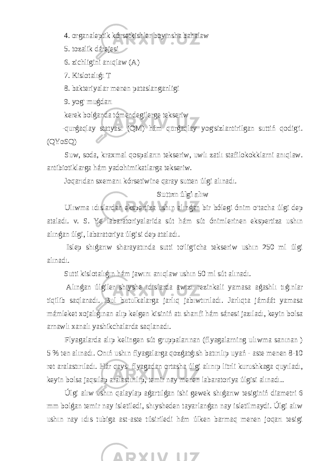  4. organaleptik kórsetkishler boyınsha bahalaw 5. tozalik dárejesi 6. zichligini anıqlaw (A) 7. Kislotalıǵı T 8. bakteriyalar menen pataslanganligi 9. yog&#39; muǵdarı kerek bolǵanda tómendegilerge tekseriw -qurǵaqlay statyası (QM) hám qurǵaqlay yog&#39;sizlantirilgan suttiń qodig&#39;i. (QYoSQ) Suw, soda, kraxmal qospaların tekseriw, uwlı zatlı stafilokokklarni anıqlaw. antibiotiklarga hám yadohimikatlarga tekseriw. Joqarıdan sxemanı kórsetiwine qaray sutten úlgi alınadı. Sutten úlgi alıw Ulıwma ıdıslardan ekspertiza ushın alınǵan bir bólegi ónim o&#39;tacha úlgi dep ataladı. v. S. Ye labaratoriyalarida sút hám sút ónimlerinen ekspertiza ushın alınǵan úlgi, labaratoriya úlgisi dep ataladı. Islep shıǵarıw sharayatında sutti to&#39;lig&#39;icha tekseriw ushın 250 ml úlgi alınadı. Sutti kislotalıǵın hám jawını anıqlaw ushın 50 ml sút alınadı. Alınǵan úlgiler shıyshe ıdıslarda awızı rezinkali yamasa aǵashlı tıǵınlar tiqilib saqlanadı. Bul butulkalarga jarlıq jabıwtırıladı. Jarlıqta jámáát yamasa mámleket xojalıǵınan alıp kelgen kisiniń atı sharıfi hám sánesi jazıladı, keyin bolsa arnawlı xanalı yashikchalarda saqlanadı. Flyagalarda alıp kelingen sút gruppalarınan (flyagalarning ulıwma sanınan ) 5 % ten alınadı. Onıń ushın flyagalarga qozǵatǵısh batırılıp uyań - aste menen 8-10 ret aralastırıladı. Hár qaysı flyagadan ortasha úlgi alınıp litrli kurushkaga quyıladı, keyin bolsa jaqsılap aralastırılıp, temir nay menen labaratoriya úlgisi alınadı.. Úlgi alıw ushın qalaylap aǵartılǵan ishi gewek shıǵarıw tesiginiń diametri 6 mm bolǵan temir nay isletiledi, shıysheden tayarlanǵan nay isletilmaydi. Úlgi alıw ushın nay ıdıs tubiga ast-aste túsiriledi hám úlken barmaq menen joqarı tesigi 