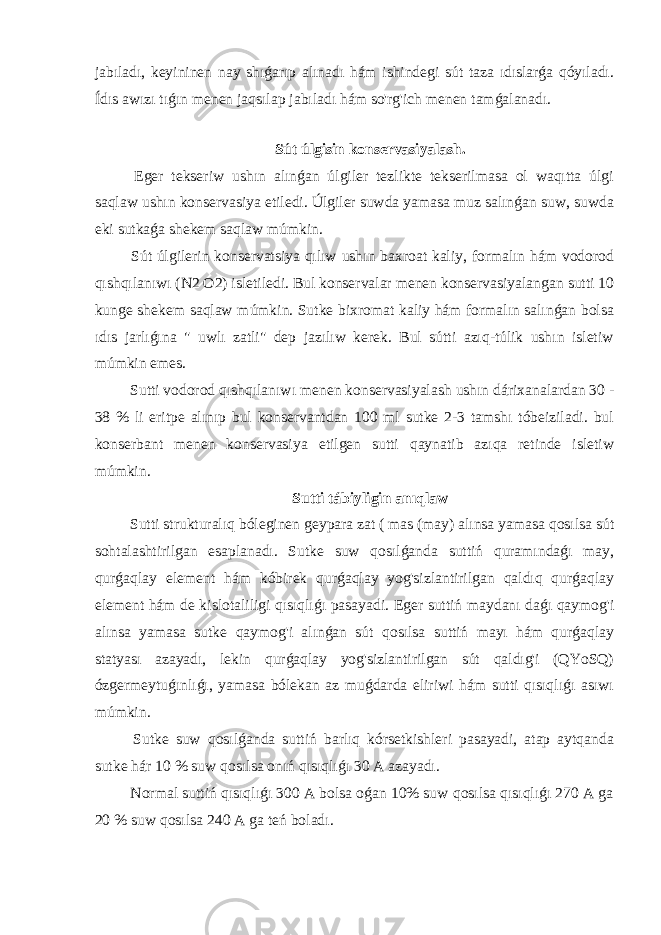 jabıladı, keyininen nay shıǵarıp alınadı hám ishindegi sút taza ıdıslarǵa qóyıladı. Ídıs awızı tıǵın menen jaqsılap jabıladı hám so&#39;rg&#39;ich menen tamǵalanadı. Sút úlgisin konservasiyalash. Eger tekseriw ushın alınǵan úlgiler tezlikte tekserilmasa ol waqıtta úlgi saqlaw ushın konservasiya etiledi. Úlgiler suwda yamasa muz salınǵan suw, suwda eki sutkaǵa shekem saqlaw múmkin. Sút úlgilerin konservatsiya qılıw ushın baxroat kaliy, formalın hám vodorod qıshqılanıwı (N2 O2) isletiledi. Bul konservalar menen konservasiyalangan sutti 10 kunge shekem saqlaw múmkin. Sutke bixromat kaliy hám formalın salınǵan bolsa ıdıs jarlıǵına &#34; uwlı zatli&#34; dep jazılıw kerek. Bul sútti azıq-túlik ushın isletiw múmkin emes. Sutti vodorod qıshqılanıwı menen konservasiyalash ushın dárixanalardan 30 - 38 % li eritpe alınıp bul konservantdan 100 ml sutke 2-3 tamshı tóbeiziladi. bul konserbant menen konservasiya etilgen sutti qaynatib azıqa retinde isletiw múmkin. Sutti tábiyligin anıqlaw Sutti strukturalıq bóleginen geypara zat ( mas (may) alınsa yamasa qosılsa sút sohtalashtirilgan esaplanadı. Sutke suw qosılǵanda suttiń quramındaǵı may, qurǵaqlay element hám kóbirek qurǵaqlay yog&#39;sizlantirilgan qaldıq qurǵaqlay element hám de kislotaliligi qısıqlıǵı pasayadi. Eger suttiń maydanı daǵı qaymog&#39;i alınsa yamasa sutke qaymog&#39;i alınǵan sút qosılsa suttiń mayı hám qurǵaqlay statyası azayadı, lekin qurǵaqlay yog&#39;sizlantirilgan sút qaldıg&#39;i (QYoSQ) ózgermeytuǵınlıǵı, yamasa bólekan az muǵdarda eliriwi hám sutti qısıqlıǵı asıwı múmkin. Sutke suw qosılǵanda suttiń barlıq kórsetkishleri pasayadi, atap aytqanda sutke hár 10 % suw qosılsa onıń qısıqlıǵı 30 A azayadı. Normal suttiń qısıqlıǵı 300 A bolsa oǵan 10% suw qosılsa qısıqlıǵı 270 A ga 20 % suw qosılsa 240 A ga teń boladı. 