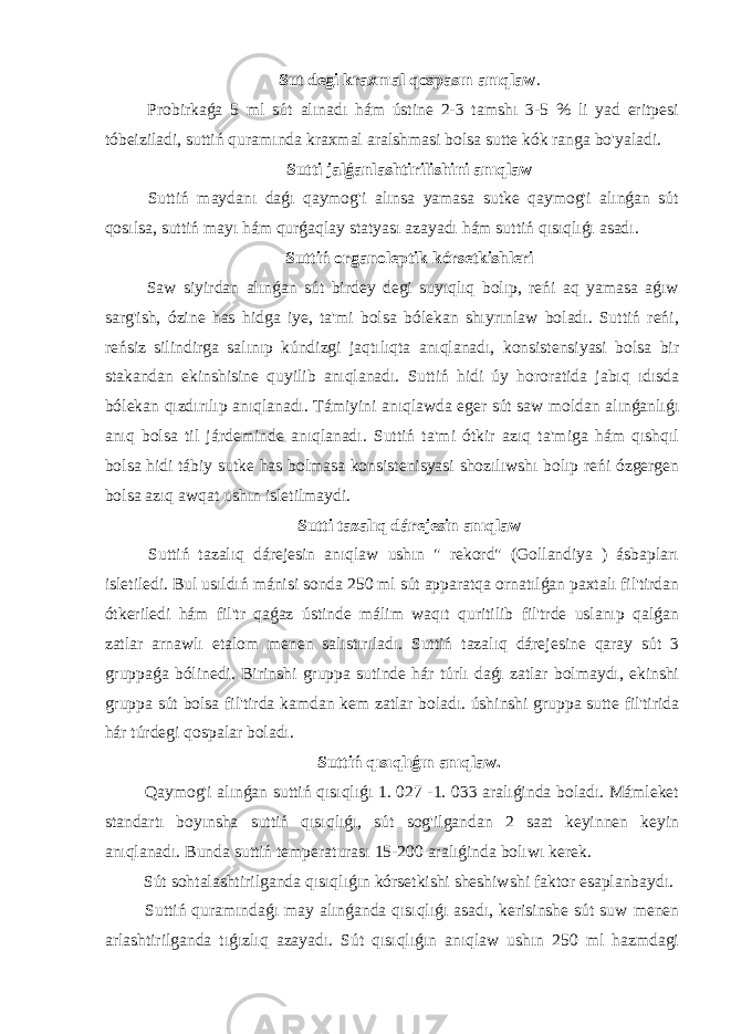 Sut degi kraxmal qospasın anıqlaw . Probirkaǵa 5 ml sút alınadı hám ústine 2-3 tamshı 3-5 % li yad eritpesi tóbeiziladi, suttiń quramında kraxmal aralshmasi bolsa sutte kók ranga bo&#39;yaladi. Sutti jalǵanlashtirilishini anıqlaw Suttiń maydanı daǵı qaymog&#39;i alınsa yamasa sutke qaymog&#39;i alınǵan sút qosılsa, suttiń mayı hám qurǵaqlay statyası azayadı hám suttiń qısıqlıǵı asadı. Suttiń organoleptik kórsetkishleri Saw siyirdan alınǵan sút birdey degi suyıqlıq bolıp, reńi aq yamasa aǵıw sarg&#39;ish, ózine has hidga iye, ta&#39;mi bolsa bólekan shıyrınlaw boladı. Suttiń reńi, reńsiz silindirga salınıp kúndizgi jaqtılıqta anıqlanadı, konsistensiyasi bolsa bir stakandan ekinshisine quyilib anıqlanadı. Suttiń hidi úy hororatida jabıq ıdısda bólekan qızdırılıp anıqlanadı. Támiyini anıqlawda eger sút saw moldan alınǵanlıǵı anıq bolsa til járdeminde anıqlanadı. Suttiń ta&#39;mi ótkir azıq ta&#39;miga hám qıshqıl bolsa hidi tábiy sutke has bolmasa konsistenisyasi shozılıwshı bolıp reńi ózgergen bolsa azıq awqat ushın isletilmaydi. Sutti tazalıq dárejesin anıqlaw Suttiń tazalıq dárejesin anıqlaw ushın &#34; rekord&#34; (Gollandiya ) ásbapları isletiledi. Bul usıldıń mánisi sonda 250 ml sút apparatqa ornatılǵan paxtalı fil&#39;tirdan ótkeriledi hám fil&#39;tr qaǵaz ústinde málim waqıt quritilib fil&#39;trde uslanıp qalǵan zatlar arnawlı etalom menen salıstırıladı. Suttiń tazalıq dárejesine qaray sút 3 gruppaǵa bólinedi. Birinshi gruppa sutinde hár túrlı daǵı zatlar bolmaydı, ekinshi gruppa sút bolsa fil&#39;tirda kamdan kem zatlar boladı. úshinshi gruppa sutte fil&#39;tirida hár túrdegi qospalar boladı. Suttiń qısıqlıǵın anıqlaw. Qaymog&#39;i alınǵan suttiń qısıqlıǵı 1. 027 -1. 033 aralıǵinda boladı. Mámleket standartı boyınsha suttiń qısıqlıǵı, sút sog&#39;ilgandan 2 saat keyinnen keyin anıqlanadı. Bunda suttiń temperaturası 15-200 aralıǵinda bolıwı kerek. Sút sohtalashtirilganda qısıqlıǵın kórsetkishi sheshiwshi faktor esaplanbaydı. Suttiń quramındaǵı may alınǵanda qısıqlıǵı asadı, kerisinshe sút suw menen arlashtirilganda tıǵızlıq azayadı. Sút qısıqlıǵın anıqlaw ushın 250 ml hazmdagi 