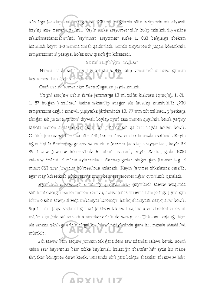 slindirga jaqsılap aralastırılǵan sút 200 ml muǵdarda silin bolıp tabıladı diywali boylap aste menen qóyıladı. Keyin sutke areyometr silin bolıp tabıladı diywaline tekizilmasdantushuriladi keyininen areyometr sutke 1. 030 belgisige shekem batırıladı keyin 1-2 minuta tınısh qaldıriladi. Bunda areyometrdi joqarı kórsetkishi temperaturanıń pastgisi bolsa suw qısıqlıǵın kórsetedi. Suttiń maylılıǵın anıqlawı Narmal halda sutti maylılıǵı ortasha 3. 8% bolıp fermalarda sút sawılǵannan keyin maylılıq dárejesi anıqlanadı. Onıń ushın jiromer hám Sentrofugadan paydalanıladı. Yog&#39;ni anıqlaw ushın áwele jeromerga 10 ml sulfat kislotası (qısıqlıǵı 1. 81- 1. 82 bolǵan ) solinadi ústine tekserilip atırǵan sút jaqsılap arlashtirilib (200 temperatura daǵı ) arnawlı pipiyetka járdeminde 10. 77 mm sút solinadi, pipetkaga alınǵan sút jeromerga onıń diywali boylap uyań aste menen quyilishi kerek yaǵnıy kislota menen aralasıp ketmasdan onı ústinde sút qatlamı payda bolıwı kerek. Ohirida jeromerga 1 ml izomil spirti jiromerni awızın ho&#39;llamasdan solinadi. Keyin tıǵını tiqilib Sentrafugaga qoyıwdan aldın jeromer jaqsılap shayqatıladı, keyin 65 % li suw juwınıw bólmesiinde 5 minut uslanadı, keyin Sentrafugada 1000 aylanıw /minut. 5 minut aylantırıladı. Sentrafugadan shıǵarılǵan jiromer taǵı 5 minut 650 suw juwınıw bólmesiinde uslanadı. Keyin jeromer shkalasına qaralib, eger may kórsetkish pútkil sanǵa tuwrı kelmese jeromer tıǵını qimirlatib qaraladı. Sıyırlardı sawıwdaǵı sanitariyaqaǵıydaları :- (sıyırlardı sawıw waqtında súttiń mikroorganizmler menen kemrek, azlaw pataslanıwına hám jelinge jıynalǵan hámme sútti sawıp alıwǵa imkaniyat beretuǵın barlıq sharayattı esapq alıw kerek. Sıpatlı hám jaqsı saqlanatuǵın sút jetkiziw tek awıl xojalıq xızmetkerleri emes, al málim dárejede sút sanaatı xızmetkerleriniń de wazıypası. Tek awıl xojalıǵı hám sút sanaatı qániygeleriniń birgelikte islewi nátiyjesinde ǵana bul másele sheshiliwi múmkin. Sút sawıw hám saqlaw jumısın tek ǵana deni saw adamlar islewi kerek. Sonıń ushın saw haywanlar hám sútke baylanıslı bolatuǵın shaxslar hár ayda bir márte shıpaker kóriginen ótiwi kerek. Terisinde túrli jara bolǵan shaxslar sút sawıw hám 