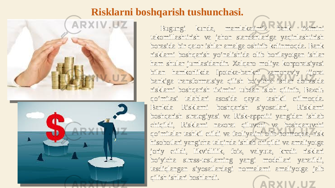 Bugungi kunda, mamlakatimiz bank tizimini takomillashtirish va jahon standartlariga yaqinlashtirish borasida bir qator ishlar amalga oshirib kelinmoqda. Bank risklarni boshqarish yo‘nalishida olib borilayotgan ishlar ham shular jumlasidandir. Xalqaro moliya korporatsiyasi bilan hamkorlikda Ipoteka-bankni zamonaviy tijorat bankiga transformatsiya qilish bo‘yicha ishlar doirasida risklarni boshqarish tizimini tubdan isloh qilinib, Bazelь qo‘mitasi talablari asosida qayta tashkil etilmoqda. Bankda Risklarni boshqarish siyosatlari, Risklarni boshqarish strategiyasi va Risk-appetiti yangidan ishlab chiqildi, Risklarni nazorat qiluvchi va boshqaruvchi qo‘mitalar tashkil etildi va faoliyatini olib bormoqda, risk hisobotlari yangicha talqinda ishlab chiqildi va amaliyotga joriy etildi, likvidlilik, foiz, valyuta, kredit risklari bo‘yicha stress-testlarning yangi modellari yaratildi, tasdiqlangan siyosatlardagi normalarni amaliyotga jalb qilish ishlari boshlandi.Risklarni boshqarish tushunchasi. 