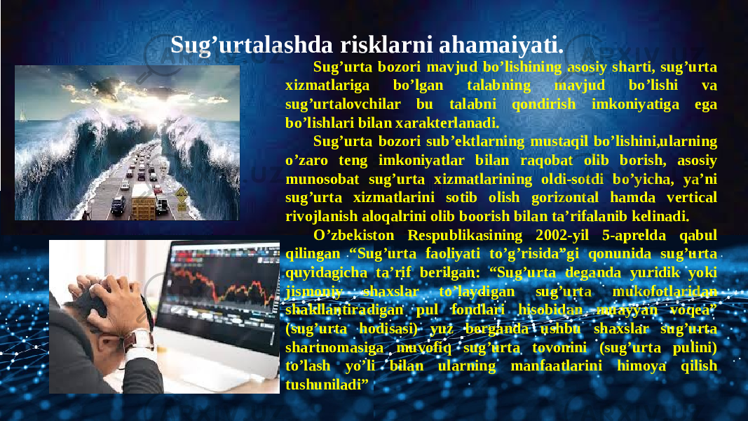 Sug’urtalashda risklarni ahamaiyati. Sug’urta bozori mavjud bo’lishining asosiy sharti, sug’urta xizmatlariga bo’lgan talabning mavjud bo’lishi va sug’urtalovchilar bu talabni qondirish imkoniyatiga ega bo’lishlari bilan xarakterlanadi. Sug’urta bozori sub’ektlarning mustaqil bo’lishini,ularning o’zaro teng imkoniyatlar bilan raqobat olib borish, asosiy munosobat sug’urta xizmatlarining oldi-sotdi bo’yicha, ya’ni sug’urta xizmatlarini sotib olish gorizontal hamda vertical rivojlanish aloqalrini olib boorish bilan ta’rifalanib kelinadi. O’zbekiston Respublikasining 2002-yil 5-aprelda qabul qilingan “Sug’urta faoliyati to’g’risida”gi qonunida sug’urta quyidagicha ta’rif berilgan: “Sug’urta deganda yuridik yoki jismoniy shaxslar to’laydigan sug’urta mukofotlaridan shakllantiradigan pul fondlari hisobidan muayyan voqea” (sug’urta hodisasi) yuz berganda ushbu shaxslar sug’urta shartnomasiga muvofiq sug’urta tovonini (sug’urta pulini) to’lash yo’li bilan ularning manfaatlarini himoya qilish tushuniladi” 