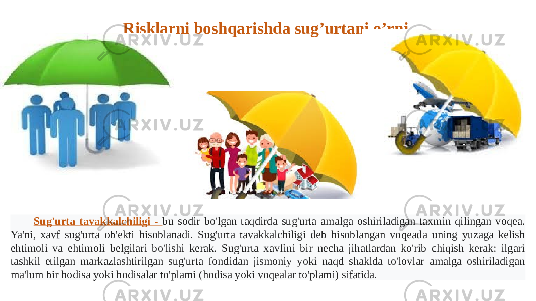 Sug&#39;urta tavakkalchiligi - bu sodir bo&#39;lgan taqdirda sug&#39;urta amalga oshiriladigan taxmin qilingan voqea. Ya&#39;ni, xavf sug&#39;urta ob&#39;ekti hisoblanadi. Sug&#39;urta tavakkalchiligi deb hisoblangan voqeada uning yuzaga kelish ehtimoli va ehtimoli belgilari bo&#39;lishi kerak. Sug&#39;urta xavfini bir necha jihatlardan ko&#39;rib chiqish kerak: ilgari tashkil etilgan markazlashtirilgan sug&#39;urta fondidan jismoniy yoki naqd shaklda to&#39;lovlar amalga oshiriladigan ma&#39;lum bir hodisa yoki hodisalar to&#39;plami (hodisa yoki voqealar to&#39;plami) sifatida. Risklarni boshqarishda sug’urtani o’rni. 