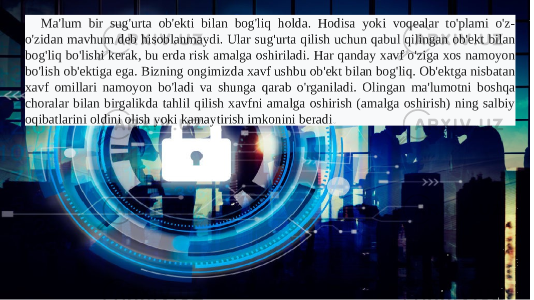 Ma&#39;lum bir sug&#39;urta ob&#39;ekti bilan bog&#39;liq holda. Hodisa yoki voqealar to&#39;plami o&#39;z- o&#39;zidan mavhum deb hisoblanmaydi. Ular sug&#39;urta qilish uchun qabul qilingan ob&#39;ekt bilan bog&#39;liq bo&#39;lishi kerak, bu erda risk amalga oshiriladi. Har qanday xavf o&#39;ziga xos namoyon bo&#39;lish ob&#39;ektiga ega. Bizning ongimizda xavf ushbu ob&#39;ekt bilan bog&#39;liq. Ob&#39;ektga nisbatan xavf omillari namoyon bo&#39;ladi va shunga qarab o&#39;rganiladi. Olingan ma&#39;lumotni boshqa choralar bilan birgalikda tahlil qilish xavfni amalga oshirish (amalga oshirish) ning salbiy oqibatlarini oldini olish yoki kamaytirish imkonini beradi . 