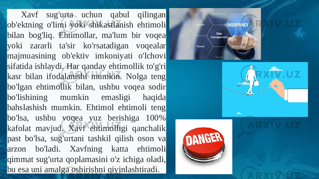 Xavf sug&#39;urta uchun qabul qilingan ob&#39;ektning o&#39;limi yoki shikastlanish ehtimoli bilan bog&#39;liq. Ehtimollar, ma&#39;lum bir voqea yoki zararli ta&#39;sir ko&#39;rsatadigan voqealar majmuasining ob&#39;ektiv imkoniyati o&#39;lchovi sifatida ishlaydi. Har qanday ehtimollik to&#39;g&#39;ri kasr bilan ifodalanishi mumkin. Nolga teng bo&#39;lgan ehtimollik bilan, ushbu voqea sodir bo&#39;lishining mumkin emasligi haqida bahslashish mumkin. Ehtimol ehtimoli teng bo&#39;lsa, ushbu voqea yuz berishiga 100% kafolat mavjud. Xavf ehtimolligi qanchalik past bo&#39;lsa, sug&#39;urtani tashkil qilish oson va arzon bo&#39;ladi. Xavfning katta ehtimoli qimmat sug&#39;urta qoplamasini o&#39;z ichiga oladi, bu esa uni amalga oshirishni qiyinlashtiradi. 