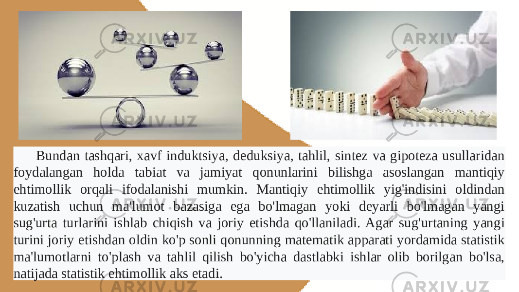 Bundan tashqari, xavf induktsiya, deduksiya, tahlil, sintez va gipoteza usullaridan foydalangan holda tabiat va jamiyat qonunlarini bilishga asoslangan mantiqiy ehtimollik orqali ifodalanishi mumkin. Mantiqiy ehtimollik yig&#39;indisini oldindan kuzatish uchun ma&#39;lumot bazasiga ega bo&#39;lmagan yoki deyarli bo&#39;lmagan yangi sug&#39;urta turlarini ishlab chiqish va joriy etishda qo&#39;llaniladi. Agar sug&#39;urtaning yangi turini joriy etishdan oldin ko&#39;p sonli qonunning matematik apparati yordamida statistik ma&#39;lumotlarni to&#39;plash va tahlil qilish bo&#39;yicha dastlabki ishlar olib borilgan bo&#39;lsa, natijada statistik ehtimollik aks etadi. 