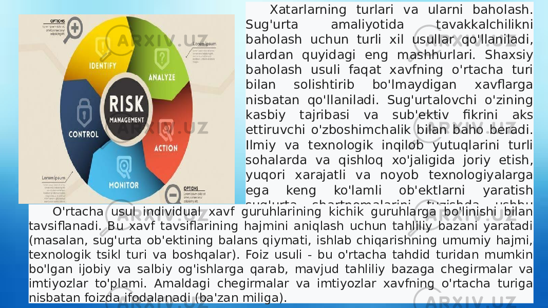 Xatarlarning turlari va ularni baholash. Sug&#39;urta amaliyotida tavakkalchilikni baholash uchun turli xil usullar qo&#39;llaniladi, ulardan quyidagi eng mashhurlari. Shaxsiy baholash usuli faqat xavfning o&#39;rtacha turi bilan solishtirib bo&#39;lmaydigan xavflarga nisbatan qo&#39;llaniladi. Sug&#39;urtalovchi o&#39;zining kasbiy tajribasi va sub&#39;ektiv fikrini aks ettiruvchi o&#39;zboshimchalik bilan baho beradi. Ilmiy va texnologik inqilob yutuqlarini turli sohalarda va qishloq xo&#39;jaligida joriy etish, yuqori xarajatli va noyob texnologiyalarga ega keng ko&#39;lamli ob&#39;ektlarni yaratish sug&#39;urta shartnomalarini tuzishda ushbu usuldan foydalanishni tobora ko&#39;proq talab qilmoqda. O&#39;rtacha usul individual xavf guruhlarining kichik guruhlarga bo&#39;linishi bilan tavsiflanadi. Bu xavf tavsiflarining hajmini aniqlash uchun tahliliy bazani yaratadi (masalan, sug&#39;urta ob&#39;ektining balans qiymati, ishlab chiqarishning umumiy hajmi, texnologik tsikl turi va boshqalar). Foiz usuli - bu o&#39;rtacha tahdid turidan mumkin bo&#39;lgan ijobiy va salbiy og&#39;ishlarga qarab, mavjud tahliliy bazaga chegirmalar va imtiyozlar to&#39;plami. Amaldagi chegirmalar va imtiyozlar xavfning o&#39;rtacha turiga nisbatan foizda ifodalanadi (ba&#39;zan miliga). 