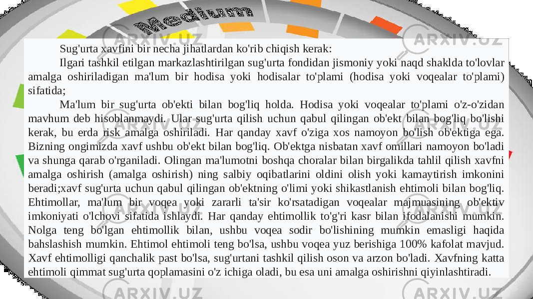 Sug&#39;urta xavfini bir necha jihatlardan ko&#39;rib chiqish kerak: Ilgari tashkil etilgan markazlashtirilgan sug&#39;urta fondidan jismoniy yoki naqd shaklda to&#39;lovlar amalga oshiriladigan ma&#39;lum bir hodisa yoki hodisalar to&#39;plami (hodisa yoki voqealar to&#39;plami) sifatida; Ma&#39;lum bir sug&#39;urta ob&#39;ekti bilan bog&#39;liq holda. Hodisa yoki voqealar to&#39;plami o&#39;z-o&#39;zidan mavhum deb hisoblanmaydi. Ular sug&#39;urta qilish uchun qabul qilingan ob&#39;ekt bilan bog&#39;liq bo&#39;lishi kerak, bu erda risk amalga oshiriladi. Har qanday xavf o&#39;ziga xos namoyon bo&#39;lish ob&#39;ektiga ega. Bizning ongimizda xavf ushbu ob&#39;ekt bilan bog&#39;liq. Ob&#39;ektga nisbatan xavf omillari namoyon bo&#39;ladi va shunga qarab o&#39;rganiladi. Olingan ma&#39;lumotni boshqa choralar bilan birgalikda tahlil qilish xavfni amalga oshirish (amalga oshirish) ning salbiy oqibatlarini oldini olish yoki kamaytirish imkonini beradi;xavf sug&#39;urta uchun qabul qilingan ob&#39;ektning o&#39;limi yoki shikastlanish ehtimoli bilan bog&#39;liq. Ehtimollar, ma&#39;lum bir voqea yoki zararli ta&#39;sir ko&#39;rsatadigan voqealar majmuasining ob&#39;ektiv imkoniyati o&#39;lchovi sifatida ishlaydi. Har qanday ehtimollik to&#39;g&#39;ri kasr bilan ifodalanishi mumkin. Nolga teng bo&#39;lgan ehtimollik bilan, ushbu voqea sodir bo&#39;lishining mumkin emasligi haqida bahslashish mumkin. Ehtimol ehtimoli teng bo&#39;lsa, ushbu voqea yuz berishiga 100% kafolat mavjud. Xavf ehtimolligi qanchalik past bo&#39;lsa, sug&#39;urtani tashkil qilish oson va arzon bo&#39;ladi. Xavfning katta ehtimoli qimmat sug&#39;urta qoplamasini o&#39;z ichiga oladi, bu esa uni amalga oshirishni qiyinlashtiradi. 