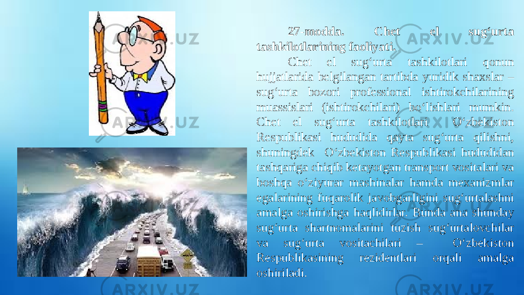 27-modda. Chet el sug‘urta tashkilotlarining faoliyati. Chet el sug‘urta tashkilotlari qonun hujjatlarida belgilangan tartibda yuridik shaxslar – sug‘urta bozori professional ishtirokchilarining muassislari (ishtirokchilari) bo‘lishlari mumkin. Chet el sug‘urta tashkilotlari O‘zbekiston Respublikasi hududida qayta sug‘urta qilishni, shuningdek O‘zbekiston Respublikasi hududidan tashqariga chiqib ketayotgan transport vositalari va boshqa o‘ziyurar mashinalar hamda mexanizmlar egalarining fuqarolik javobgarligini sug‘urtalashni amalga oshirishga haqlidirlar. Bunda ana shunday sug‘urta shartnomalarini tuzish sug‘urtalovchilar va sug‘urta vositachilari – O‘zbekiston Respublikasining rezidentlari orqali amalga oshiriladi. 