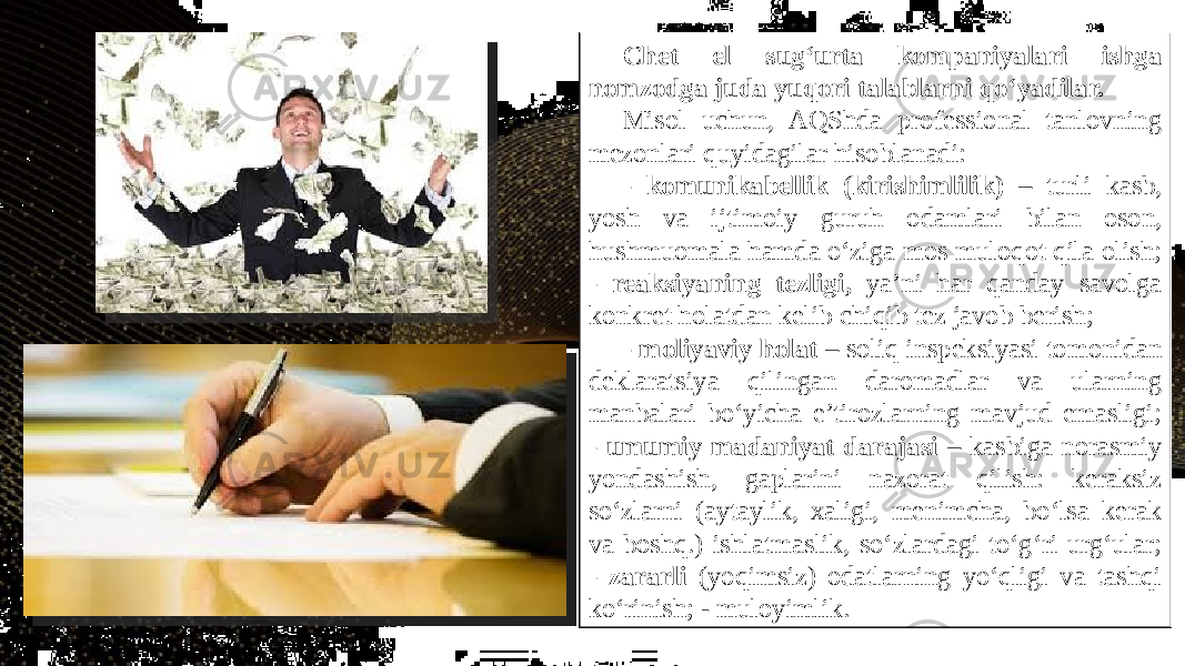 Chet el sug‘urta kompaniyalari ishga nomzodga juda yuqori talablarni qo‘yadilar. Misol uchun, AQShda professional tanlovning mezonlari quyidagilar hisoblanadi: - komunikabellik (kirishimlilik) – turli kasb, yosh va ijtimoiy guruh odamlari bilan oson, hushmuomala hamda o‘ziga mos muloqot qila olish; - reaksiyaning tezligi, ya’ni har qanday savolga konkret holatdan kelib chiqib tez javob berish; - moliyaviy holat – soliq inspeksiyasi tomonidan deklaratsiya qilingan daromadlar va ularning manbalari bo‘yicha e’tirozlarning mavjud emasligi; - umumiy madaniyat darajasi – kasbiga norasmiy yondashish, gaplarini nazorat qilish: keraksiz so‘zlarni (aytaylik, xaligi, menimcha, bo‘lsa kerak va boshq.) ishlatmaslik, so‘zlardagi to‘g‘ri urg‘ular; - zararli (yoqimsiz) odatlarning yo‘qligi va tashqi ko‘rinish; - muloyimlik. 