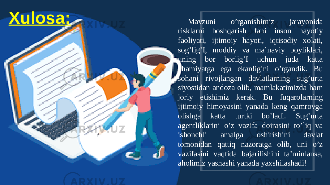 XulosaXulosa: Mavzuni o’rganishimiz jarayonida risklarni boshqarish fani inson hayotiy faoliyati, ijtimoiy hayoti, iqtisodiy xolati, sog’lig’I, moddiy va ma’naviy boyliklari, uning bor borlig’I uchun juda katta ahamiyatga ega ekanligini o’rgandik. Bu sohani rivojlangan davlatlarning sug’urta siyostidan andoza olib, mamlakatimizda ham joriy etishimiz kerak. Bu fuqarolarning ijtimoiy himoyasini yanada keng qamrovga olishga katta turtki bo’ladi. Sug’urta agentliklarini o’z vazifa doirasini to’liq va ishonchli amalga oshirishini davlat tomonidan qattiq nazoratga olib, uni o’z vazifasini vaqtida bajarilishini ta’minlansa, aholimiz yashashi yanada yaxshilashadi! 