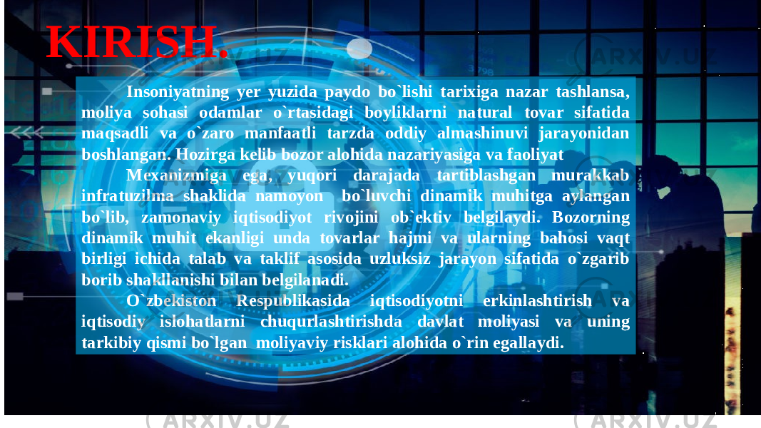 KIRISH. Insoniyatning yer yuzida paydo bo`lishi tarixiga nazar tashlansa, moliya sohasi odamlar o`rtasidagi boyliklarni natural tovar sifatida maqsadli va o`zaro manfaatli tarzda oddiy almashinuvi jarayonidan boshlangan. Hozirga kelib bozor alohida nazariyasiga va faoliyat Mexanizmiga ega, yuqori darajada tartiblashgan murakkab infratuzilma shaklida namoyon bo`luvchi dinamik muhitga aylangan bo`lib, zamonaviy iqtisodiyot rivojini ob`ektiv belgilaydi. Bozorning dinamik muhit ekanligi unda tovarlar hajmi va ularning bahosi vaqt birligi ichida talab va taklif asosida uzluksiz jarayon sifatida o`zgarib borib shakllanishi bilan belgilanadi. O`zbekiston Respublikasida iqtisodiyotni erkinlashtirish va iqtisodiy islohatlarni chuqurlashtirishda davlat moliyasi va uning tarkibiy qismi bo`lgan moliyaviy risklari alohida o`rin egallaydi. 