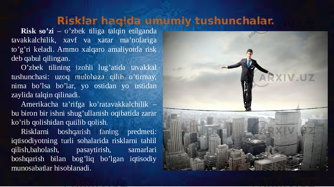 Risklar haqida umumiy tushunchalar. Risk so’zi – o’zbek tiliga talqin etilganda tavakkalchilik, xavf va xatar ma’nolariga to’g’ri keladi. Ammo xalqaro amaliyotda risk deb qabul qilingan. O’zbek tilining izohli lug’atida tavakkal tushunchasi: uzoq mulohaza qilib o’tirmay, nima bo’lsa bo’lar, yo ostidan yo ustidan zaylida talqin qilinadi. Amerikacha ta’rifga ko’ratavakkalchilik – bu biron bir ishni shug’ullanish oqibatida zarar ko’rib qolishidan qutilib qolish. Risklarni boshqarish faning predmeti: iqtisodiyotning turli sohalarida risklarni tahlil qilish,baholash, pasaytirish, samarlari boshqarish bilan bog’liq bo’lgan iqtisodiy munosabatlar hisoblanadi. 