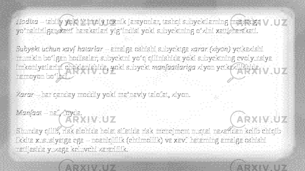 Hodisa  – tabiiy yoki ijtimoiy-texnik jarayonlar, tashqi subyektlarning maqsadga yo‘naltirilgan xatti-harakatlari yig‘indisi yoki subyektning o‘zini xatti-harakati. Subyekt uchun xavf-hatarlar  – amalga oshishi subyektga  zarar (ziyon)  yetkazishi mumkin bo‘lgan hodisalar; subyektni yo‘q qilinishida yoki subyektning evolyutsiya imkoniyatlarini cheklanishida, yoki subyekt  manfaatlariga  ziyon yetkazilishida namoyon bo‘ladi. Zarar  – har qanday moddiy yoki ma’naviy talofat, ziyon. Manfaat  – naf, foyda. Shunday qilib, risk alohida holat sifatida risk-menejment nuqtai-nazaridan kelib chiqib ikkita xususiyatga ega – noaniqlilik (ehtimollik) va xavf-hatarning amalga oshishi natijasida yuzaga keluvchi zararlilik. 