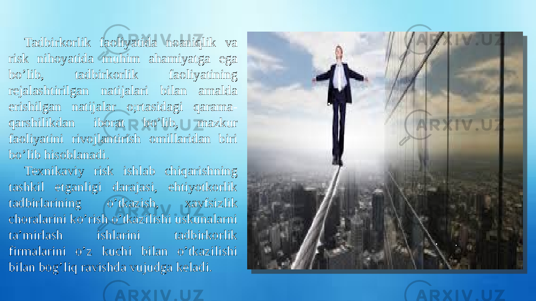 Tadbirkorlik faoliyatida noaniqlik va risk nihoyatida muhim ahamiyatga ega bo’lib, tadbirkorlik faoliyatining rejalashtirilgan natijalari bilan amalda erishilgan natijalar o;rtasidagi qarama- qarshilikdan iborat bo’lib, mazkur faoliyatini rivojlantirish omillaridan biri bo’lib hisoblanadi. Texnikaviy risk ishlab chiqarishning tashkil etganligi darajasi, ehtiyotkorlik tadbirlarining o’tkazish, xavfsizlik choralarini ko’rish o’tkazilishi uskunalarni ta’mirlash ishlarini tadbirkorlik firmalarini o’z kuchi bilan o’tkazilishi bilan bog’liq ravishda vujudga keladi. 