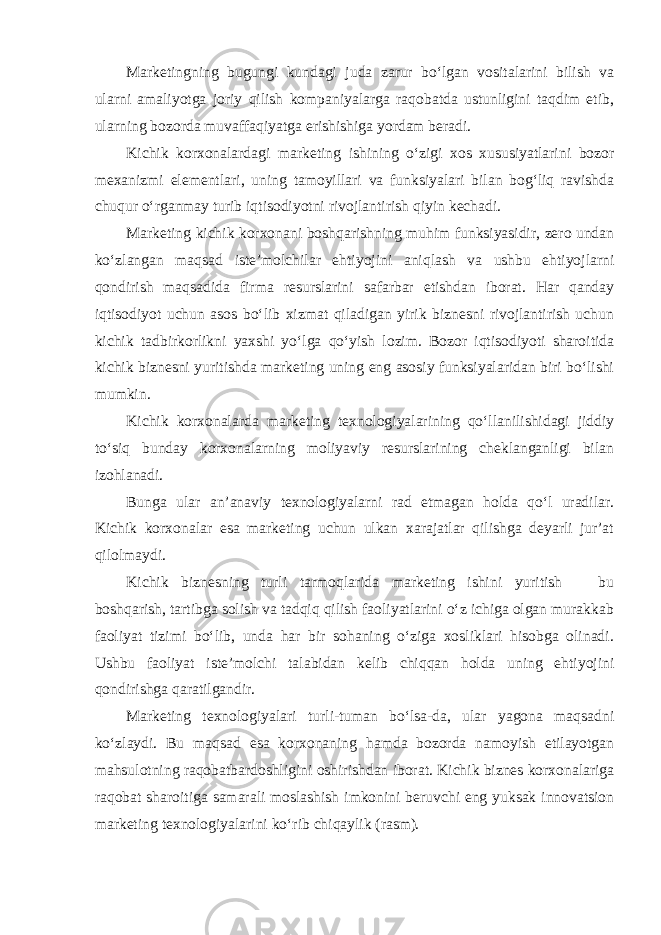 Marketingning bugungi kundagi juda zarur bo‘lgan vositalarini bilish va ularni amaliyotga joriy qilish kompaniyalarga raqobatda ustunligini taqdim etib, ularning bozorda muvaffaqiyatga erishishiga yordam beradi. Kichik korxonalardagi marketing ishining o‘zigi xos xususiyatlarini bozor mexanizmi elementlari, uning tamoyillari va funksiyalari bilan bog‘liq ravishda chuqur o‘rganmay turib iqtisodiyotni rivojlantirish qiyin kechadi. Marketing kichik korxonani boshqarishning muhim funksiyasidir, zero undan ko‘zlangan maqsad iste’molchilar ehtiyojini aniqlash va ushbu ehtiyojlarni qondirish maqsadida firma resurslarini safarbar etishdan iborat. Har qanday iqtisodiyot uchun asos bo‘lib xizmat qiladigan yirik biznesni rivojlantirish uchun kichik tadbirkorlikni yaxshi yo‘lga qo‘yish lozim. Bozor iqtisodiyoti sharoitida kichik biznesni yuritishda marketing uning eng asosiy funksiyalaridan biri bo‘lishi mumkin. Kichik korxonalarda marketing texnologiyalarining qo‘llanilishidagi jiddiy to‘siq bunday korxonalarning moliyaviy resurslarining cheklanganligi bilan izohlanadi. Bunga ular an’anaviy texnologiyalarni rad etmagan holda qo‘l uradilar. Kichik korxonalar esa marketing uchun ulkan xarajatlar qilishga deyarli jur’at qilolmaydi. Kichik biznesning turli tarmoqlarida marketing ishini yuritish ─ bu boshqarish, tartibga solish va tadqiq qilish faoliyatlarini o‘z ichiga olgan murakkab faoliyat tizimi bo‘lib, unda har bir sohaning o‘ziga xosliklari hisobga olinadi. Ushbu faoliyat iste’molchi talabidan kelib chiqqan holda uning ehtiyojini qondirishga qaratilgandir. Marketing texnologiyalari turli-tuman bo‘lsa-da, ular yagona maqsadni ko‘zlaydi. Bu maqsad esa korxonaning hamda bozorda namoyish etilayotgan mahsulotning raqobatbardoshligini oshirishdan iborat. Kichik biznes korxonalariga raqobat sharoitiga samarali moslashish imkonini beruvchi eng yuksak innovatsion marketing texnologiyalarini ko‘rib chiqaylik (rasm ). 