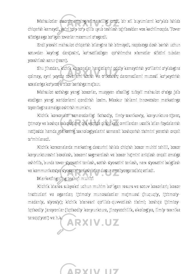 Mahsulotlar assortimentning xilma-xilligi ortdi, bir xil buyumlarni ko‘plab ishlab chiqarish kamaydi, ya’ni to‘p-to‘p qilib uyub tashlash tajribasidan voz kechilmoqda. Tovar sifatiga ega bo‘lgan tovarlar mazmuni o‘zgardi. Endi yaxshi mahsulot chiqarish bilangina ish bitmaydi, raqobatga dosh berish uchun sotuvdan keyingi darajasini, ko‘rsatiladigan qo‘shimcha xizmatlar sifatini tubdan yaxshilash zarur (rasm). Shu jihatdan, kichik korxonalar harajatlarini oddiy kamaytirish yo‘llarini o‘ylabgina qolmay, ayni paytda tovarlarni sotish va o‘tkazish, daromadlarni muttasil ko‘paytirish soxalariga ko‘proq e’tibor berishga majbur. Mahsulot sotishga yangi bozorlar, muayyan afzalligi tufayli mahsulot o‘ziga jalb etadigan yangi xaridorlarni qondirish lozim. Mazkur ishlarni innovatsion marketinga tayanibgina amalga oshirish mumkin. Kichik korxonalar samaradorligi iktisodiy, ilmiy-texnikaviy, konyunktura-tijorat, ijtimoiy va boshqa axborotlarni o‘z vaqtida olishi kabi omillardan ustalik bilan foydalanish natijasida hamda marketing texnologiyalarini samarali boshqarish tizimini yaratish orqali ta’minlanadi. Kichik korxonalarda marketing dasturini ishlab chiqish bozor muhiti tahlili, bozor konyunkturasini baxolash, bozorni segmentlash va bozor hajmini aniqlash orqali amalga oshirilib, bunda tovar siyosatini tanlash, sotish siyosatini tanlash, narx siyosatini belgilash va kommunikatsiya siyosatini tanlash bilan dastur amaliyotga tadbiq etiladi . Marketingning tashqi muhiti Kichik biznes subyekti uchun muhim bo‘lgan resurs va sotuv bozorlari; bozor institutlari va agentlar; ijtimoiy munosabatlar majmuasi (huquqiy, ijtitmoiy- madaniy, siyosiy); kichik biznesni qo‘llab-quvvatlash tizimi; boshqa ijtimioy- iqtisodiy jarayonlar (iqtisodiy konyunktura, jinoyatchilik, ekologiya, ilmiy-texnika taraqqiyoti) va h.k . 