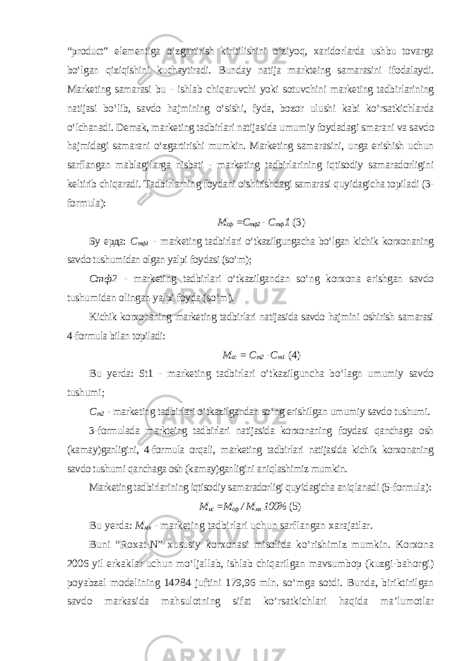 “product” elementiga o‘zgartirish kiritilishini o‘ziyoq, xaridorlarda ushbu tovarga bo‘lgan qiziqishini kuchaytiradi. Bunday natija markteing samarasini ifodalaydi. Marketing samarasi bu - ishlab chiqaruvchi yoki sotuvchini marketing tadbirlarining natijasi bo‘lib, savdo hajmining o‘sishi, fyda, bozor ulushi kabi ko‘rsatkichlarda o‘lchanadi. Demak, marketing tadbirlari natijasida umumiy foydadagi smarani va savdo hajmidagi samarani o‘zgartirishi mumkin. Marketing samarasini, unga erishish uchun sarflangan mablag‘larga nisbati - marketing tadbirlarining iqtisodiy samaradorligini keltirib chiqaradi. Tadbirlarning foydani oishirishdagi samarasi quyidagicha topiladi (3- formula ): М сф =С тф2 - С тф 1 (3) Бу ерда: С тф1 - marketing tadbirlari o‘tkazilgungacha bo‘lgan kichik korxonaning savdo tushumidan olgan yalpi foydasi (so‘m); Стф 2 - marketing tadbirlari o‘tkazilgandan so‘ng korxona erishgan savdo tushumidan olingan yalpi foyda (so‘m ). Kichik korxonaning marketing tadbirlari natijasida savdo hajmini oshirish samarasi 4-formula bilan topiladi: М сс = С т 2 - С т 1 (4) Bu yerda: St1 - marketing tadbirlari o‘tkazilguncha bo‘lagn umumiy savdo tushumi ; С т 2 - marketing tadbirlari o‘tkazilgandan so‘ng erishilgan umumiy savdo tushumi. 3-formulada markteing tadbirlari natijasida korxonaning foydasi qanchaga osh (kamay)ganligini, 4-formula orqali, marketing tadbirlari natijasida kichik korxonaning savdo tushumi qanchaga osh (kamay)ganligini aniqlashimiz mumkin. Marketing tadbirlarining iqtisodiy samaradorligi quyidagicha aniqlanadi (5-formula ): М ис =М сф / М мх 100% (5) Bu yerda: М мх - marketing tadbirlari uchun sarflangan xarajatlar. Buni “Roxat-N” xususiy korxonasi misolida ko‘rishimiz mumkin. Korxona 2006 yil erkaklar uchun mo‘ljallab, ishlab chiqarilgan mavsumbop (kuzgi-bahorgi) poyabzal modelining 14284 juftini 179,96 mln. so‘mga sotdi. Bunda, biriktirilgan savdo markasida mahsulotning sifat ko‘rsatkichlari haqida ma’lumotlar 