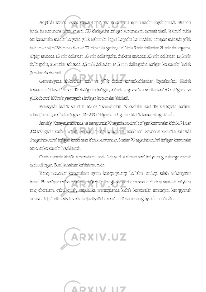 AQShda kichik biznes korxonalarini ikki tomonlama guruhlashdan foydalaniladi. Birinchi holda bu tushuncha ishchilar soni 500 kishigacha bo‘lgan korxonalarni qamrab oladi. Ikkinchi holda esa korxonalar sohalar bo‘yicha yillik tushumlar hajmi bo‘yicha bo‘linadilar: transport sohasida yillik tushumlar hajmi 3,5 mln dollardan 20 mln dollargacha, qurilishda 9 mln dollardan 21 mln dollargacha, ulgurji savdoda 15 mln dollardan 35 mln dollargacha, chakana savdoda 3,5 mln dollardan 13,5 mln dollargacha, xizmatlar sohasida 2,5 mln dollardan 14,5 mln dollargacha bo‘lgan korxonalar kichik firmalar hisoblanadi. Germaniyada ishlovchilar soni va yillik oborot ko‘rsatkichlaridan foydalaniladi. Kichik korxonalar ishlovchilar soni 10 kishigacha bo‘lgan, o‘rtachalarga esa ishlovchilar soni 50 kishigacha va yillik oboroti 100 mln yevrogacha bo‘lgan korxonalar kiritiladi. Fransiyada kichik va o‘rta biznes tushunchasiga ishlovchilar soni 19 kishigacha bo‘lgan mikrofirmalar, xodimlarning soni 20-299 kishigacha bo‘lganlari kichik korxonalarga kiradi. Janubiy Koreyada sanoatda va transportda 20 tagacha xodimi bo‘lgan korxonalar kichik, 21 dan 200 kishigacha xodimi bo‘lgan korxonalar o‘rta korxonalar hisoblanadi. Savdo va xizmatlar sohasida 5 tagacha xodimi bo‘lgan korxonalar kichik korxonalar, 6 tadan 20 tagacha xodimi bo‘lgan korxonalar esa o‘rta korxonalar hisoblanadi. O‘zbekistonda kichik korxonalarni, unda ishlovchi xodimlar soni bo‘yicha guruhlarga ajratish qabul qilingan. Buni jadvaldan ko‘rish mumkin. Yangi mezonlar korxonalarni ayrim kategoriyalarga bo‘lishni tartibga solish imkoniyatini beradi. Bu soliqqa tortish bo‘yicha imtiyozlarni belgilash, kichik biznesni qo‘llab-quvvatlash bo‘yicha aniq choralarni qabul qilish, respublika mintaqalarida kichik korxonalar tarmog‘ini kengaytirish sohasida infratuzilmaviy tashkilotlar faoliyatini takomillashtirish uchun g‘oyatda muhimdir . 