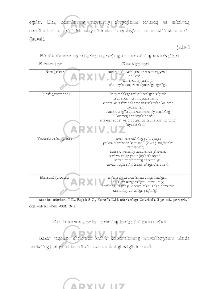 egalar. Ular, odamlarning mavsumiy ehtiyojlarini to‘laroq va sifatliroq qondiirshlari mumkin”. Shunday qilib ularni quyidagicha umumlashtirish mumkin (jadval). jadval Kichik biznes subyektlarida marketing kompleksining xususiyatlari Elementlar Xususiyatlari Narx (price) - bozorga kiruvchi past narx strategiyasini qo‘llashi; - tannarxning pastligi; - o‘ta qayishqoq narx siyosatiga egaligi. Siljitish (promotion) - ko‘p mablag‘ sraf qilinadigan siljitish usullaridan kam foydalanishi; - vitrina va tashqi reklama vositalaridan ko‘proq foydalanishi; - tvoarni targ‘ib qilishda mahalliy aholining ko‘magidan foydalanishi; - shaxsan sotish va propoganda usullaridan ko‘proq foydalanishi. Yetkazib berish (place) - tovar harakatining yo‘li qisqa; - yetkazib berishda kam sonli (2-4ta) pog‘onalar qatnashadi; - asosan, mahalliy bozoralrda pirovard iste’molchiga yaqin joylarda sotadi; - sotish miqdorining beqarorligi; - savdo nuqtalarini tezkor o‘zgartira olishi. Mahsulot (product) - an’anaviy usulda ishlab chiqariladigan; - talabi tez o‘zgaradigan, mavsumiy; - bozordagi hayotiylik davri bilan ishlab chqiarish davrining bir-biriga yaqinligi. Manba: Maslova T.D., Bojuk S.G., Kovalik L.N. Marketing: Uchebnik. 3-ye izd., pererab. i dop. –SPb.: Piter, 2008. -34 s. Kichik korxonalarda marketing faoliyatini tashkil etish Bozor raqobati sharoitida kichik korxonalarning muvaffaqiyatini ularda marketing faoliyatini tashkil etish samaradorligi belgilab beradi. 