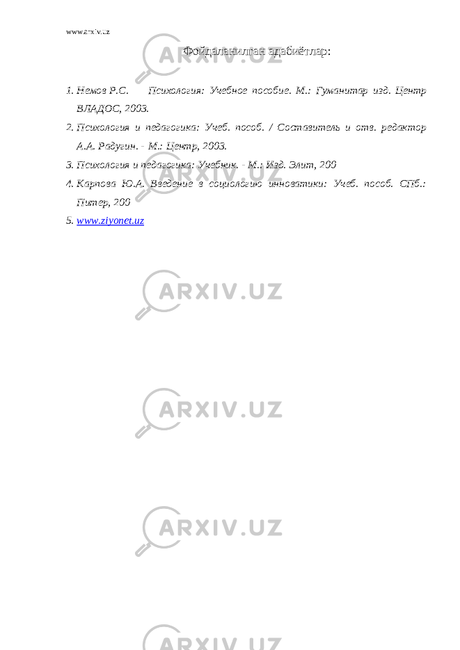 www.arxiv.uz Фойд а ланилган адабиётлар : 1. Немов Р.С. Психология: Учебное пособие. М.: Гуманитар изд. Центр ВЛАДОС, 2003. 2. Психология и педагогика: Учеб. пособ. / Составитель и отв. редактор А.А. Радугин. - М.: Центр, 2003. 3. Психология и педагогика: Учебник. - М.: Изд. Элит, 200 4. Карпова Ю.А. Введение в социологию инноватики: Учеб. пособ. СПб.: Питер, 200 5. www.ziyonet.uz 