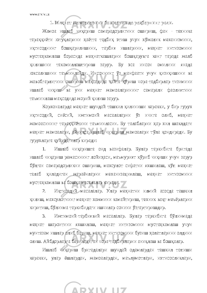 www.arxiv.uz 1. Меҳнат жамоаларини бошқаришда раҳбарнинг роли. Жамоа ишлаб чиқариш самарадорлигини ошириш, фан - техника тараққиёти ютуқларини ҳаётга тадбиқ этиш учун хўжалик механизмини, иқтисоднинг бошқарилишини, тарбия ишларини, меҳнат интизомини мустаҳкамлаш борасида меҳнаткашларни бошқарувга кенг тарзда жалб қилишини такомиллаштириш зарур. Бу эса инсон омилини янада юксалишини таъминлайди. Инсоннинг ў з манфаати учун қизиқишини ва жавобгарлигини ошириш мақсадида қ айта қў риш чора-тадбирлар тизимини ишлаб чи қ иш ва уни меҳнат жамоаларининг самарали фаолиятини таъминлаш мақсадида жорий қилиш зарур. Корхоналарда меҳнат шундай ташкил қилиниши керакки, у бир гурух иқтисодий, сиёсий, ижтимоий масалаларни ў з ичига олиб, меҳнат жамоасининг тараққиётини таъминласин. Бу талабларни ҳар хил шаклдаги меҳнат жамоалари, айниқса ишлаб чиқариш жамоалари т ў ла қондиради. Бу гурухларга қуйидагилар киради: 1. Ишлаб чиқаришга оид вазифалар. Булар таркибига бригада ишлаб чиқариш режасининг лойи ҳ аси, маъмурият кўриб чиқиши учун зарур бўлган самарадорликни ошириш, махсулот сифатни яхшилаш, к ў п меҳнат талаб қ иладиган жараёнларни механизациялаш, меҳнат интизомини мустаҳкамлаш ва бошқа масалалар киради. 2. Иқтисодий масалалар. Улар меҳнатни илмий асосда ташкил қилиш, махсулотнинг меҳнат хажмини камайтириш, т е хник вақт меъёрларни киритиш, бўлинма таркибидаги ишчилар сонини ў згартиришдир. 3. Ижтимоий-тарбиявий масалалар. Булар таркибига бўлинмада меҳнат шароитини яхшилаш, меҳнат интизомини мустаҳкамлаш учун мунтазам ишлар олиб бориш, меҳнат интизомини бузиш ҳолатларини олдини олиш. Айбдорларга бериладиган чора-тадбирларни аниқлаш ва бошқалар. Ишлаб чиқариш бригадалари шундай одамлардан ташкил топиши керакки, улар ёшлардан, жамоалардан, маълумотлари, ихтисосликлари, 