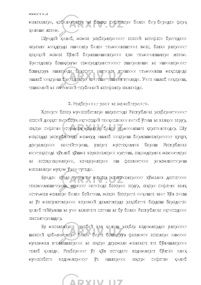 www.arxiv.uz малакалари, қобилиятлари ва бошқа сифатлари билан бир-биридан фар қ қилиши лозим. Шундай қ илиб, жамоа раҳбарларининг асосий вазифаси бригадани керакли ми қ дорда ишчилар билан таъминлашгина эмас, балки уларнинг ҳ ақиқий жамоа бўлиб бирлашишиларини ҳам таъминлашлари лозим. Бригадалар бошқаруви самарадорлигининг оширилиши ва ишчиларнинг бошқарув ишларида бевосита иштирок этишини таъминлаш мақсадида ишлаб чиқариш бригадалари кенгаши ташкил этилади. Унга ишлаб чиқариш, ташкилий ва ижтимоий-тарбиявий вазифалар юкланади. 2. Раҳбарнинг роли ва жавобгарлиги. Ҳозирги бозор муносабатлари шароитида Республика раҳбариятининг асосий диққат эътибори иқтисодий тан қ исликни енгиб ў тиш ва хал қ ни зарур, юқори сифатли истеъмол моллари билан таъминлашга қаратилгандир. Шу мақсадда республикада мавжуд ишлаб чиқариш бирлашмаларининг ҳуқуқ доираларини кенгайтириш, уларга мустақиллик бериш Республика минта қ асида к ў плаб қў шма корхоналарни яратиш, акци ядор лик жамиятлари ва ассоциацияларни, концернларни иш фаолиятини ривожлантириш масалалари муҳим ў рин тутади. Бундан к ў зда тутилган мақсад корхоналарнинг хўжалик дастагини такомиллаштириш, шунинг негизида бозорни зарур, юқори сифатли халқ истеъмол моллари билан бойитиш, жаҳон бозорига чи қ ишга кенг й ў л очиш ва ў з махсулотларини хорижий давлатларда рақобатга бардош берадиган қ илиб тайёрлаш ва уни валютага сотиш ва бу билан Республика иқтисодини юксалтиришдир. Бу масалаларни ижобий ҳ ал қилиш раҳбар ходимлардан уларнинг шахсий қобилиятлари билан бирга бошқарув фаолияти асослари илмини мукаммал эгаллашларини ва юқори даражали малакага эга бўлишларини талаб қ илади. Раҳбарнинг ў з қў л остидаги ходимларга бўлган или қ муносабати ходимларнинг ў з ишларини юқори сифатли қ илиб 