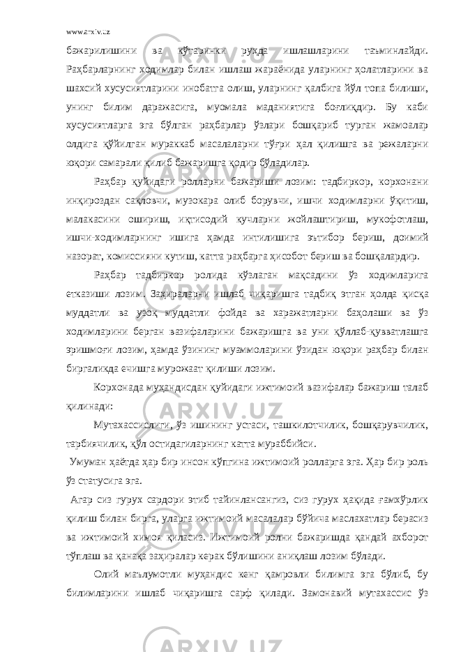 www.arxiv.uz бажарилишини ва к ў таринки ру ҳ да ишлашларини таъминлайди. Раҳбарларнинг ходимлар билан ишлаш жараёнида уларнинг ҳолатларини ва шахсий хусусиятларини инобатга олиш, уларнинг қ албига й ў л топа билиши, унинг билим даражасига, муомала маданиятига боғлиқдир. Бу каби хусусиятларга эга бўлган раҳбарлар ў злари бошқариб т у рган жамоалар олдига қўйилган мураккаб масалаларни тўғри ҳ ал қилишга ва режаларни юқори самарали қ илиб бажаришга қ одир бўладилар. Раҳбар қуйидаги ролларни бажариши лозим: тадбиркор, корхонани инқироздан са қ ловчи, музо к ара олиб борувчи, ишчи ходимларни ўқитиш, малакасини ошириш, иқтисодий кучларни жойлаштириш, мукофотлаш, ишчи-ходимларнинг иши га ҳамда интилиш и га эътибор бериш, доимий назорат, комиссияни кутиш, катта раҳбарга ҳисобот бериш ва бошқалардир. Раҳбар тадбиркор ролида к ў злаган мақсадини ў з ходимларига етказиши лозим. Заҳираларни ишлаб чиқаришга тадбиқ этган ҳолда қ ис қ а муддатли ва узо қ муддатли фойда ва харажатларни баҳолаши ва ў з ходимларини берган вазифаларини бажаришга ва уни қўллаб-қувватлашга эришмо ғ и лозим, ҳамда ўзининг муаммоларини ўзидан юқори раҳбар билан биргаликда ечишга мурожаат қилиши лозим. Корхонада му ҳ андисдан қуйидаги ижтимоий вазифалар бажариш талаб қилинади: Мутахассислиги, ў з ишининг устаси, ташкилотчилик, бошқарувчилик, тарбиячилик, қў л остидагиларнинг катта мураббийси. Умуман ҳаёт да ҳар бир инсон к ў пгина ижтимоий ролларга эга. Ҳар бир рол ь ў з статусига эга. Агар сиз гурух сардори этиб тайинлансангиз, сиз гурух ҳақида ғамхўрлик қилиш билан бирга, уларга ижтимоий масалалар бўйича маслахатлар берасиз ва ижтимоий химоя қ иласиз. Ижтимоий ролни бажаришда қ андай ахборот т ў плаш ва қ ана қ а заҳиралар керак бўлишини аниқлаш лозим бўлади. Олий маълумотли муҳандис кенг қ амровли билимга эга бўлиб, бу билимларини ишлаб чиқаришга сарф қ илади. Замонавий мутахассис ў з 