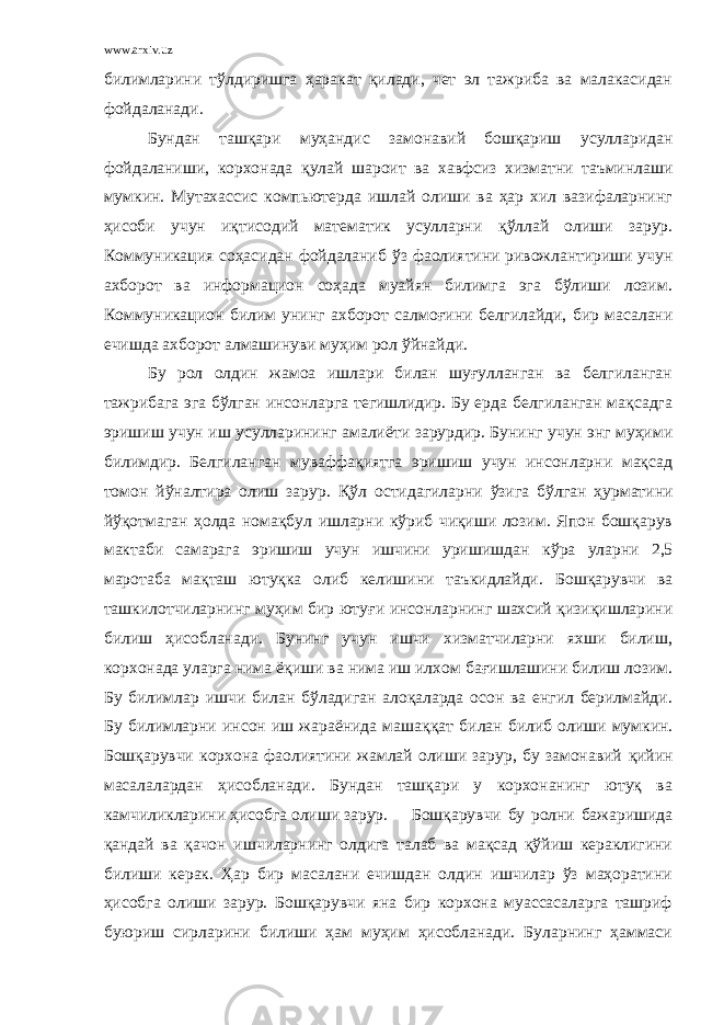 www.arxiv.uz билимларини т ў лдиришга ҳаракат қ илади, чет эл тажриба ва малакасидан фойдаланади. Бундан ташқари муҳандис замонавий бошқариш усулларидан фойдаланиши, корхонада қ улай шароит ва хавфсиз хизматни таъминлаши мумкин. Мутахассис компьютерда ишлай олиши ва ҳар хил вазифаларнинг ҳисоби учун иқтисодий математик усулларни қў ллай олиши зарур. Коммуникация соҳасидан фойдаланиб ў з фаолиятини ривожлантириши учун ахборот ва информацион соҳада муайян билимга эга бўлиши лозим. Коммуникацион билим унинг ахборот салмо ғ ини белгилайди, бир масалани ечишда ахборот алмашинуви муҳим рол ў йнайди. Бу рол олдин жамоа ишлари билан шуғулланган ва белгиланган тажрибага эга бўлган инсонларга тегишлидир. Бу ерда белгиланган мақсадга эришиш учун иш усулларининг амали ё ти зарурдир. Бунинг учун энг муҳими билимдир. Белгиланган муваффақиятга эришиш учун инсонларни мақсад томон й ў налтира олиш зарур. Қў л остидагиларни ў зига бўлган ҳурматини й ўқ отмаган ҳолда нома қ бул ишларни кўриб чиқиши лозим. Япон бошқарув мактаби самарага эришиш учун ишчини уришишдан к ў ра уларни 2,5 маротаба ма қ таш ютуқка олиб келишини таъкидлайди. Б ошқарувчи ва ташкилотчиларнинг муҳим бир юту ғ и инсонларнинг шахсий қизиқишларини билиш ҳисобланади. Бунинг учун ишчи хизматчиларни яхши билиш, корхонада уларга нима ёқ иши ва нима иш илхом ба ғ ишлашини билиш лозим. Бу билимлар ишчи билан бўладиган алоқаларда осон ва енгил берилмайди. Бу билимларни инсон иш жараёнида маша ққ ат билан билиб олиши мумкин. Б ошқарувчи корхона фаолиятини жамлай олиши зарур, бу замонавий қ ийин масалалардан ҳисобланади. Бундан ташқари у корхонанинг ютуқ ва камчиликларини ҳисобга олиши зарур. Бошқарувчи бу ролни бажаришида қандай ва қачон ишчиларнинг олдига талаб ва мақсад қўйиш кераклигини билиши керак. Ҳар бир масалани ечишдан олдин ишчилар ўз маҳоратини ҳисобга олиши зарур. Бошқарувчи яна бир корхона муассасаларга ташриф буюриш сирларини билиши ҳам муҳим ҳисобланади. Буларнинг ҳаммаси 